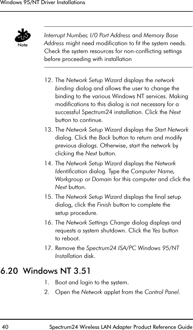 Windows 95/NT Driver Installations 40 Spectrum24 Wireless LAN Adapter Product Reference GuideInterrupt Number, I/0 Port Address and Memory Base Address might need modification to fit the system needs. Check the system resources for non-conflicting settings before proceeding with installation12. The Network Setup Wizard displays the networkbinding dialog and allows the user to change the binding to the various Windows NT services. Making modifications to this dialog is not necessary for a successful Spectrum24 installation. Click the Next button to continue.13. The Network Setup Wizard displays the Start Network dialog. Click the Back button to return and modify previous dialogs. Otherwise, start the network by clicking the Next button.14. The Network Setup Wizard displays the Network Identification dialog. Type the Computer Name, Workgroup or Domain for this computer and click the Next button. 15. The Network Setup Wizard displays the final setup dialog, click the Finish button to complete thesetup procedure.16. The Network Settings Change dialog displays and requests a system shutdown. Click the Yes buttonto reboot.17. Remove the Spectrum24 ISA/PC Windows 95/NT Installation disk.6.20  Windows NT 3.511. Boot and login to the system.2. Open the Network applet from the Control Panel.