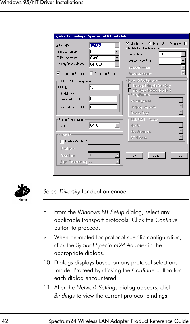 Windows 95/NT Driver Installations 42 Spectrum24 Wireless LAN Adapter Product Reference Guide Select Diversity for dual antennae.8. From the Windows NT Setup dialog, select anyapplicable transport protocols. Click the Continue button to proceed.9. When prompted for protocol specific configuration,click the Symbol Spectrum24 Adapter in theappropriate dialogs.10. Dialogs displays based on any protocol selections made. Proceed by clicking the Continue button for each dialog encountered.11. After the Network Settings dialog appears, click Bindings to view the current protocol bindings.