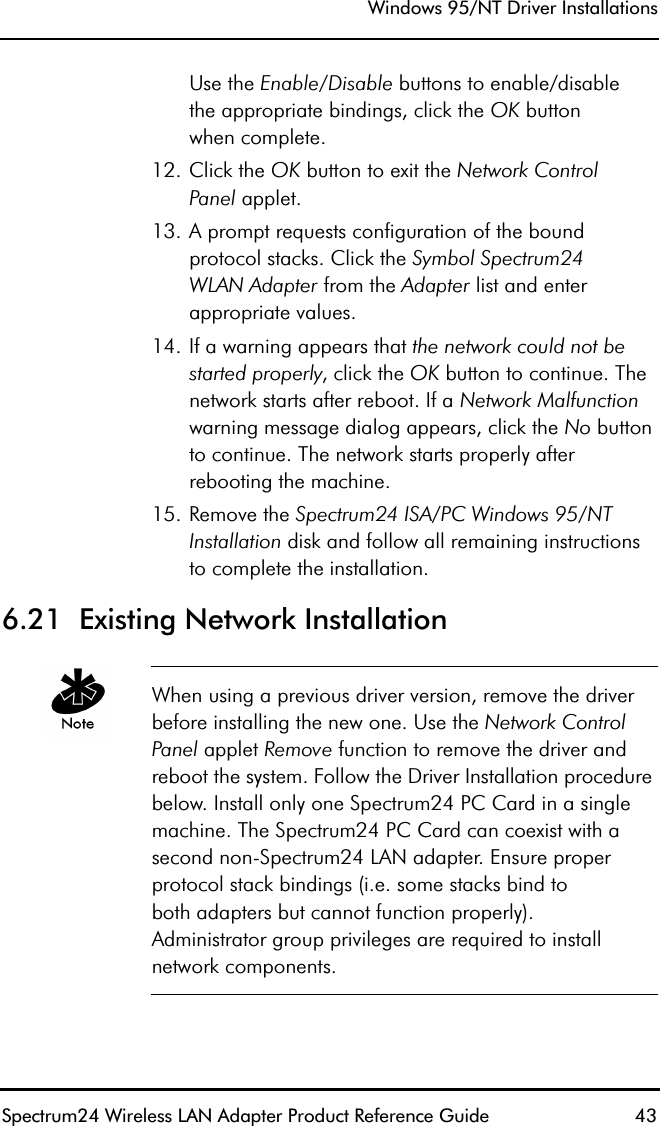 Windows 95/NT Driver InstallationsSpectrum24 Wireless LAN Adapter Product Reference Guide  43Use the Enable/Disable buttons to enable/disablethe appropriate bindings, click the OK buttonwhen complete.12. Click the OK button to exit the Network ControlPanel applet.13. A prompt requests configuration of the bound protocol stacks. Click the Symbol Spectrum24WLAN Adapter from the Adapter list and enter appropriate values.14. If a warning appears that the network could not be started properly, click the OK button to continue. The network starts after reboot. If a Network Malfunction warning message dialog appears, click the No button to continue. The network starts properly after rebooting the machine.15. Remove the Spectrum24 ISA/PC Windows 95/NT Installation disk and follow all remaining instructions to complete the installation.6.21  Existing Network InstallationWhen using a previous driver version, remove the driver before installing the new one. Use the Network Control Panel applet Remove function to remove the driver and reboot the system. Follow the Driver Installation procedure below. Install only one Spectrum24 PC Card in a single machine. The Spectrum24 PC Card can coexist with a second non-Spectrum24 LAN adapter. Ensure proper protocol stack bindings (i.e. some stacks bind toboth adapters but cannot function properly).Administrator group privileges are required to install network components.