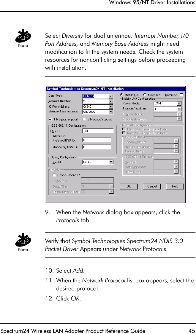 Windows 95/NT Driver InstallationsSpectrum24 Wireless LAN Adapter Product Reference Guide  45Select Diversity for dual antennae. Interrupt Number, I/0 Port Address, and Memory Base Address might need modification to fit the system needs. Check the system resources for nonconflicting settings before proceeding with installation.9. When the Network dialog box appears, click theProtocols tab. Verify that Symbol Technologies Spectrum24 NDIS 3.0 Packet Driver Appears under Network Protocols.10. Select Add.11. When the Network Protocol list box appears, select the desired protocol.12. Click OK.