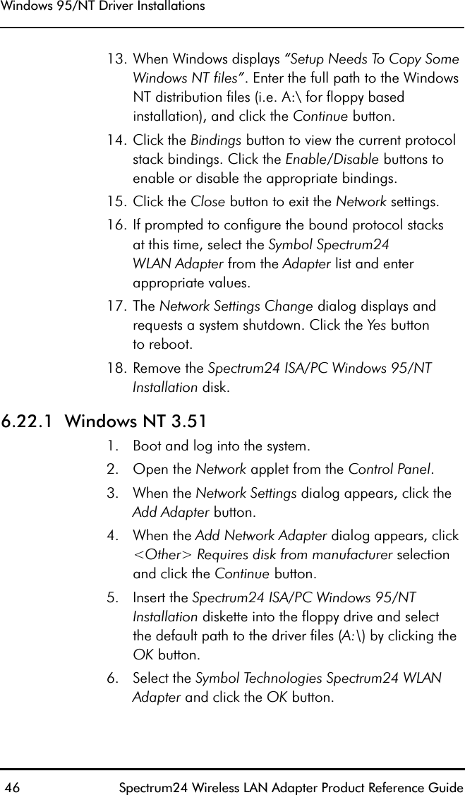 Windows 95/NT Driver Installations 46 Spectrum24 Wireless LAN Adapter Product Reference Guide13. When Windows displays “Setup Needs To Copy Some Windows NT files”. Enter the full path to the Windows NT distribution files (i.e. A:\ for floppy based installation), and click the Continue button.14. Click the Bindings button to view the current protocol stack bindings. Click the Enable/Disable buttons to enable or disable the appropriate bindings.15. Click the Close button to exit the Network settings.16. If prompted to configure the bound protocol stacksat this time, select the Symbol Spectrum24WLAN Adapter from the Adapter list and enter appropriate values.17. The Network Settings Change dialog displays and requests a system shutdown. Click the Yes buttonto reboot.18. Remove the Spectrum24 ISA/PC Windows 95/NT Installation disk.6.22.1  Windows NT 3.511. Boot and log into the system.2. Open the Network applet from the Control Panel.3. When the Network Settings dialog appears, click the Add Adapter button. 4. When the Add Network Adapter dialog appears, click &lt;Other&gt; Requires disk from manufacturer selection and click the Continue button.5. Insert the Spectrum24 ISA/PC Windows 95/NT Installation diskette into the floppy drive and selectthe default path to the driver files (A:\) by clicking the OK button.6. Select the Symbol Technologies Spectrum24 WLAN Adapter and click the OK button.