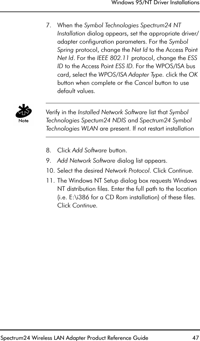 Windows 95/NT Driver InstallationsSpectrum24 Wireless LAN Adapter Product Reference Guide  477. When the Symbol Technologies Spectrum24 NT Installation dialog appears, set the appropriate driver/adapter configuration parameters. For the Symbol Spring protocol, change the Net Id to the Access Point Net Id. For the IEEE 802.11 protocol, change the ESS ID to the Access Point ESS ID. For the WPOS/ISA bus card, select the WPOS/ISA Adapter Type. click the OK button when complete or the Cancel button to use default values.Verify in the Installed Network Software list that Symbol Technologies Spectum24 NDIS and Spectrum24 Symbol Technologies WLAN are present. If not restart installation8. Click Add Software button.9. Add Network Software dialog list appears.10. Select the desired Network Protocol. Click Continue.11. The Windows NT Setup dialog box requests Windows NT distribution files. Enter the full path to the location (i.e. E:\i386 for a CD Rom installation) of these files. Click Continue.