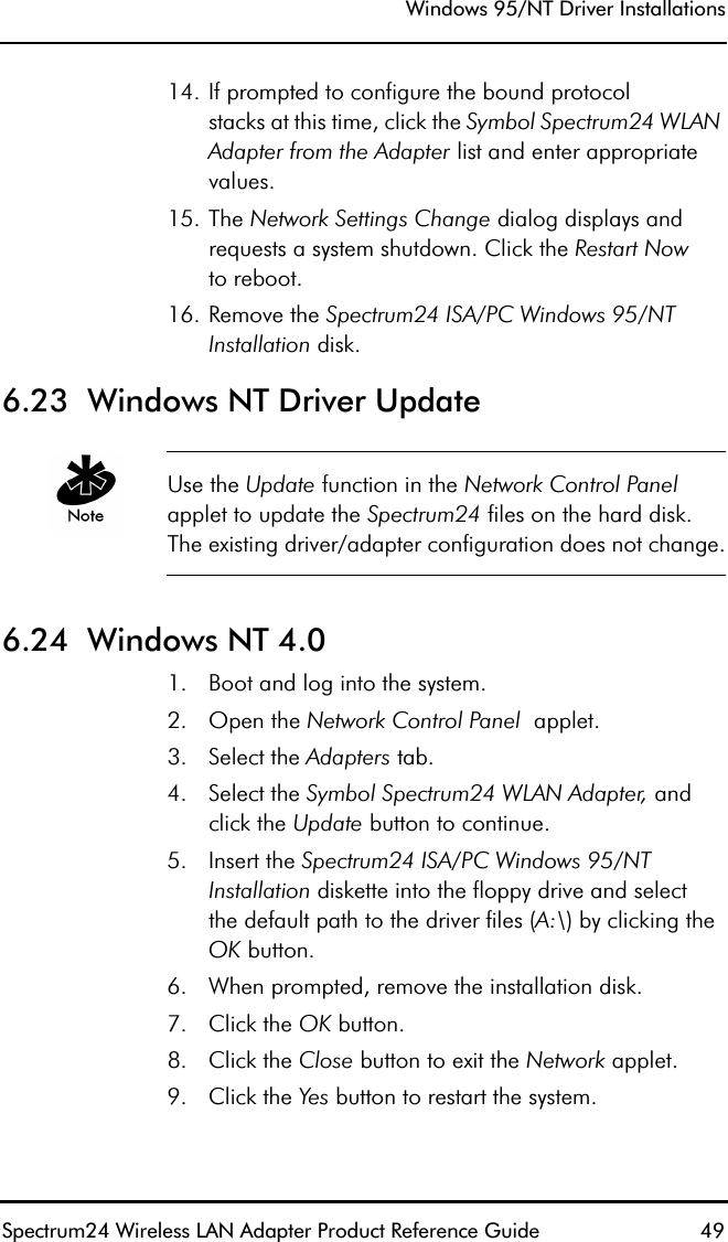 Windows 95/NT Driver InstallationsSpectrum24 Wireless LAN Adapter Product Reference Guide  4914. If prompted to configure the bound protocolstacks at this time, click the Symbol Spectrum24 WLAN Adapter from the Adapter list and enter appropriate values.15. The Network Settings Change dialog displays and requests a system shutdown. Click the Restart Nowto reboot.16. Remove the Spectrum24 ISA/PC Windows 95/NT Installation disk.6.23  Windows NT Driver UpdateUse the Update function in the Network Control Panelapplet to update the Spectrum24 files on the hard disk. The existing driver/adapter configuration does not change.6.24  Windows NT 4.01. Boot and log into the system.2. Open the Network Control Panel  applet.3. Select the Adapters tab.4. Select the Symbol Spectrum24 WLAN Adapter, and click the Update button to continue.5. Insert the Spectrum24 ISA/PC Windows 95/NT Installation diskette into the floppy drive and selectthe default path to the driver files (A:\) by clicking the OK button.6. When prompted, remove the installation disk.7. Click the OK button. 8. Click the Close button to exit the Network applet.9. Click the Yes button to restart the system.