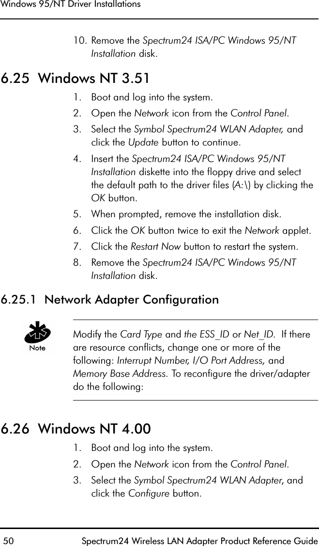 Windows 95/NT Driver Installations 50 Spectrum24 Wireless LAN Adapter Product Reference Guide10. Remove the Spectrum24 ISA/PC Windows 95/NT Installation disk.6.25  Windows NT 3.511. Boot and log into the system.2. Open the Network icon from the Control Panel.3. Select the Symbol Spectrum24 WLAN Adapter, and click the Update button to continue.4. Insert the Spectrum24 ISA/PC Windows 95/NT Installation diskette into the floppy drive and selectthe default path to the driver files (A:\) by clicking the OK button.5. When prompted, remove the installation disk.6. Click the OK button twice to exit the Network applet.7. Click the Restart Now button to restart the system.8. Remove the Spectrum24 ISA/PC Windows 95/NT Installation disk.6.25.1  Network Adapter ConfigurationModify the Card Type and the ESS_ID or Net_ID.  If there are resource conflicts, change one or more of the following: Interrupt Number, I/O Port Address, and Memory Base Address. To reconfigure the driver/adapter do the following:6.26  Windows NT 4.001. Boot and log into the system.2. Open the Network icon from the Control Panel.3. Select the Symbol Spectrum24 WLAN Adapter, and click the Configure button.