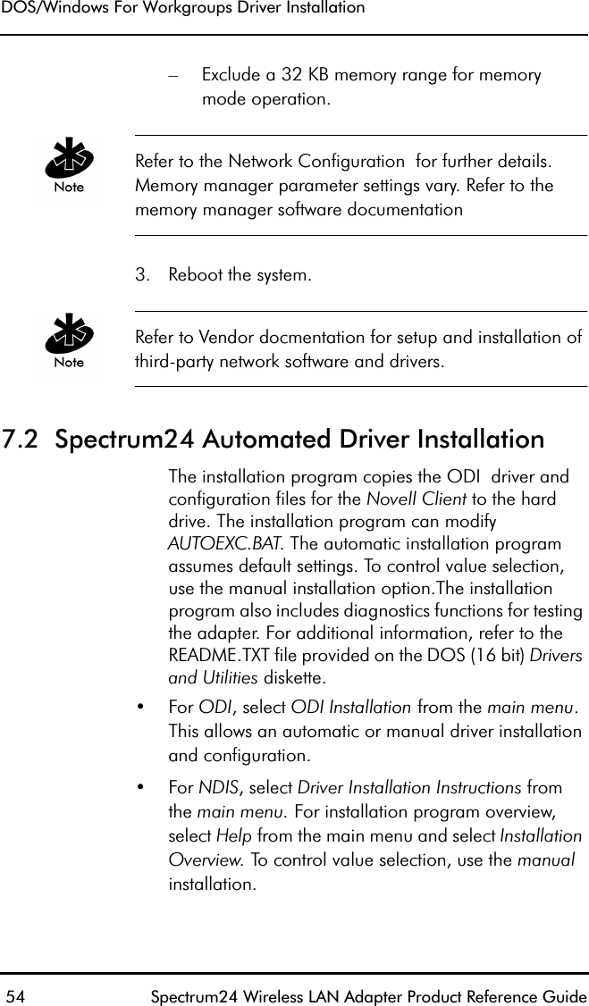DOS/Windows For Workgroups Driver Installation 54 Spectrum24 Wireless LAN Adapter Product Reference Guide– Exclude a 32 KB memory range for memorymode operation. Refer to the Network Configuration  for further details. Memory manager parameter settings vary. Refer to the memory manager software documentation3. Reboot the system.Refer to Vendor docmentation for setup and installation of third-party network software and drivers.7.2  Spectrum24 Automated Driver InstallationThe installation program copies the ODI  driver and configuration files for the Novell Client to the hard drive. The installation program can modify AUTOEXC.BAT. The automatic installation program assumes default settings. To control value selection, use the manual installation option.The installation program also includes diagnostics functions for testing the adapter. For additional information, refer to the README.TXT file provided on the DOS (16 bit) Drivers and Utilities diskette.•For ODI, select ODI Installation from the main menu.This allows an automatic or manual driver installation and configuration.•For NDIS, select Driver Installation Instructions from the main menu. For installation program overview, select Help from the main menu and select Installation Overview. To control value selection, use the manual installation.