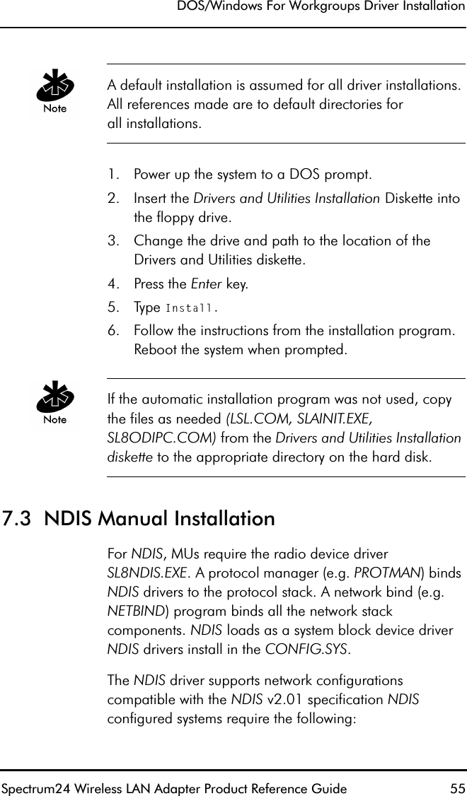 DOS/Windows For Workgroups Driver InstallationSpectrum24 Wireless LAN Adapter Product Reference Guide  55A default installation is assumed for all driver installations. All references made are to default directories forall installations.1. Power up the system to a DOS prompt.2. Insert the Drivers and Utilities Installation Diskette into the floppy drive.3. Change the drive and path to the location of the Drivers and Utilities diskette.4. Press the Enter key.5. Type Install.6. Follow the instructions from the installation program. Reboot the system when prompted.If the automatic installation program was not used, copy the files as needed (LSL.COM, SLAINIT.EXE, SL8ODIPC.COM) from the Drivers and Utilities Installation diskette to the appropriate directory on the hard disk.7.3  NDIS Manual Installation For NDIS, MUs require the radio device driver SL8NDIS.EXE. A protocol manager (e.g. PROTMAN) binds NDIS drivers to the protocol stack. A network bind (e.g. NETBIND) program binds all the network stack components. NDIS loads as a system block device driver NDIS drivers install in the CONFIG.SYS.The NDIS driver supports network configurations compatible with the NDIS v2.01 specification NDIS configured systems require the following: