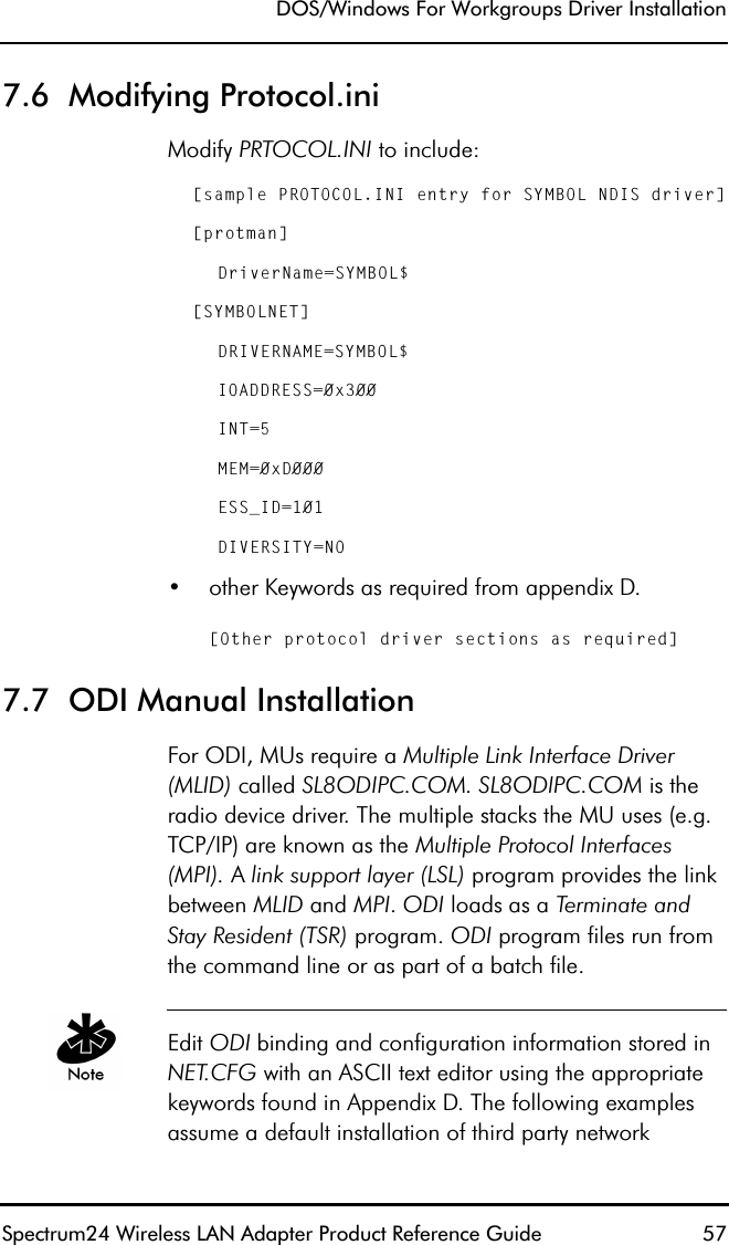 DOS/Windows For Workgroups Driver InstallationSpectrum24 Wireless LAN Adapter Product Reference Guide  577.6  Modifying Protocol.iniModify PRTOCOL.INI to include:[sample PROTOCOL.INI entry for SYMBOL NDIS driver][protman]DriverName=SYMBOL$[SYMBOLNET]DRIVERNAME=SYMBOL$IOADDRESS=0x300INT=5MEM=0xD000ESS_ID=101DIVERSITY=NO   •other Keywords as required from appendix D.[Other protocol driver sections as required]7.7  ODI Manual Installation For ODI, MUs require a Multiple Link Interface Driver (MLID) called SL8ODIPC.COM. SL8ODIPC.COM is the radio device driver. The multiple stacks the MU uses (e.g. TCP/IP) are known as the Multiple Protocol Interfaces (MPI). A link support layer (LSL) program provides the link between MLID and MPI. ODI loads as a Terminate and Stay Resident (TSR) program. ODI program files run from the command line or as part of a batch file.Edit ODI binding and configuration information stored in NET.CFG with an ASCII text editor using the appropriate keywords found in Appendix D. The following examples assume a default installation of third party network 