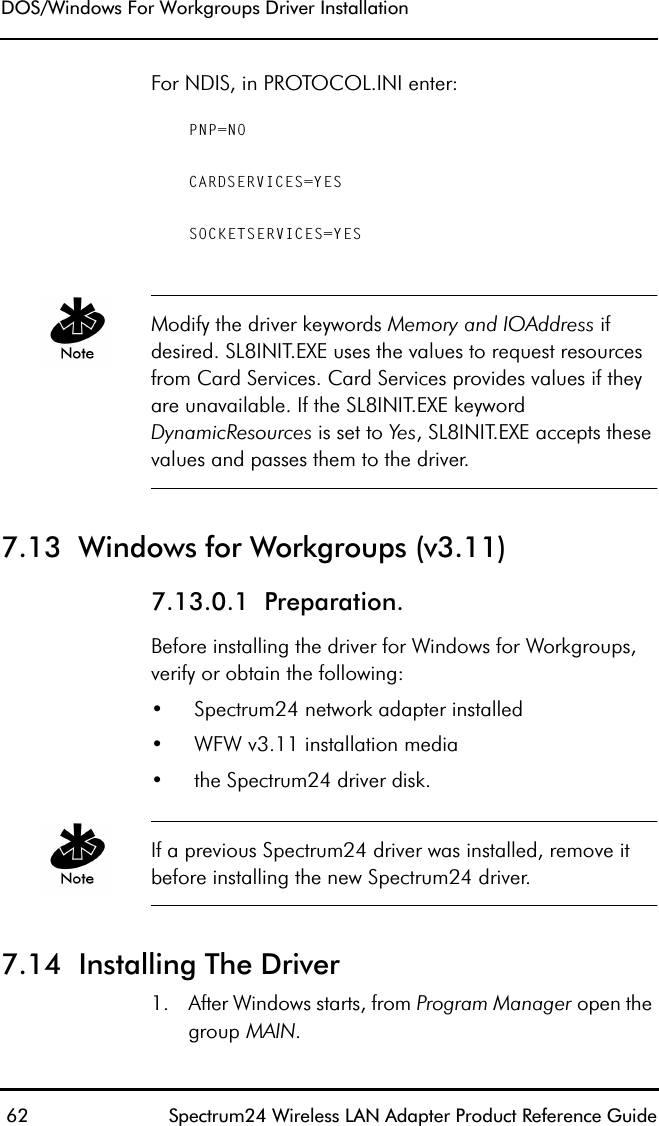 DOS/Windows For Workgroups Driver Installation 62 Spectrum24 Wireless LAN Adapter Product Reference GuideFor NDIS, in PROTOCOL.INI enter:PNP=NOCARDSERVICES=YESSOCKETSERVICES=YESModify the driver keywords Memory and IOAddress if desired. SL8INIT.EXE uses the values to request resources from Card Services. Card Services provides values if they are unavailable. If the SL8INIT.EXE keyword DynamicResources is set to Yes, SL8INIT.EXE accepts these values and passes them to the driver.7.13  Windows for Workgroups (v3.11) 7.13.0.1  Preparation. Before installing the driver for Windows for Workgroups, verify or obtain the following:• Spectrum24 network adapter installed• WFW v3.11 installation media• the Spectrum24 driver disk.If a previous Spectrum24 driver was installed, remove it before installing the new Spectrum24 driver.7.14  Installing The Driver1. After Windows starts, from Program Manager open the group MAIN.