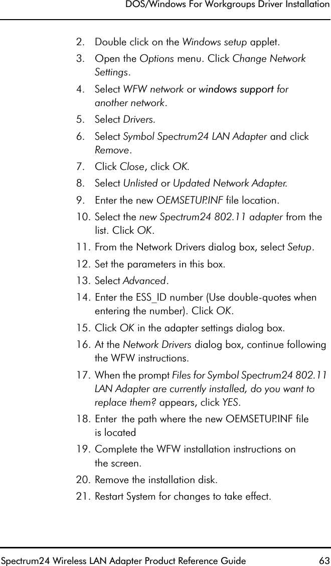 DOS/Windows For Workgroups Driver InstallationSpectrum24 Wireless LAN Adapter Product Reference Guide  632. Double click on the Windows setup applet.3. Open the Options menu. Click Change Network Settings.4. Select WFW network or windows support foranother network.5. Select Drivers.6. Select Symbol Spectrum24 LAN Adapter and click Remove.7. Click Close, click OK.8. Select Unlisted or Updated Network Adapter.9. Enter the new OEMSETUP.INF file location.10. Select the new Spectrum24 802.11 adapter from the list. Click OK.11. From the Network Drivers dialog box, select Setup.12. Set the parameters in this box.13. Select Advanced.14. Enter the ESS_ID number (Use double-quotes when entering the number). Click OK.15. Click OK in the adapter settings dialog box.16. At the Network Drivers dialog box, continue following the WFW instructions.17. When the prompt Files for Symbol Spectrum24 802.11 LAN Adapter are currently installed, do you want to replace them? appears, click YES.18. Enter the path where the new OEMSETUP.INF fileis located19. Complete the WFW installation instructions onthe screen.20. Remove the installation disk.21. Restart System for changes to take effect.