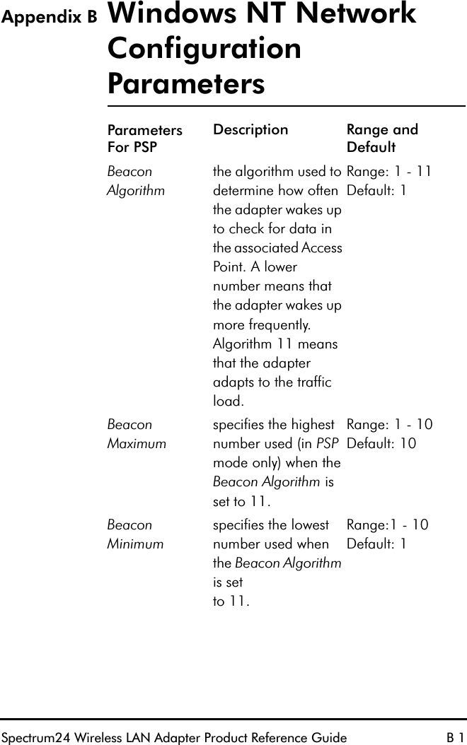 Spectrum24 Wireless LAN Adapter Product Reference Guide B 1Appendix B Windows NT Network Configuration ParametersParametersFor PSPDescription Range and DefaultBeacon Algorithmthe algorithm used to determine how often the adapter wakes up to check for data in the associated Access Point. A lower number means that the adapter wakes up more frequently. Algorithm 11 means that the adapter adapts to the traffic load.Range: 1 - 11 Default: 1Beacon Maximumspecifies the highest number used (in PSP mode only) when the Beacon Algorithm is set to 11.Range: 1 - 10 Default: 10Beacon Minimumspecifies the lowest number used when the Beacon Algorithm is setto 11.Range:1 - 10 Default: 1