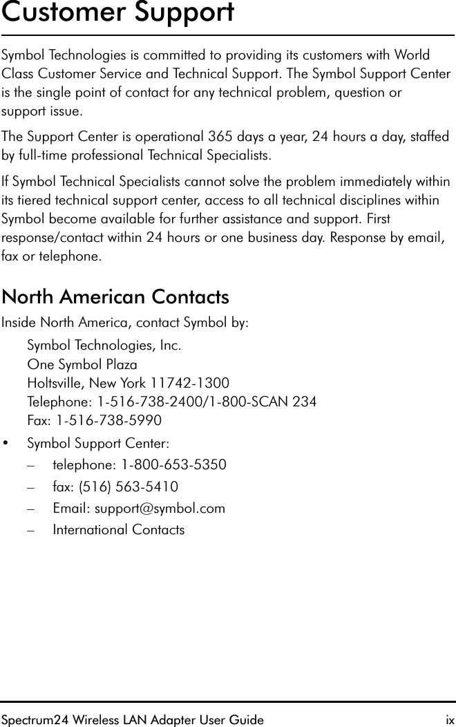 Spectrum24 Wireless LAN Adapter User Guide ixCustomer SupportSymbol Technologies is committed to providing its customers with World Class Customer Service and Technical Support. The Symbol Support Center is the single point of contact for any technical problem, question orsupport issue.The Support Center is operational 365 days a year, 24 hours a day, staffed by full-time professional Technical Specialists.If Symbol Technical Specialists cannot solve the problem immediately within its tiered technical support center, access to all technical disciplines within Symbol become available for further assistance and support. Firstresponse/contact within 24 hours or one business day. Response by email, fax or telephone.North American ContactsInside North America, contact Symbol by:Symbol Technologies, Inc.One Symbol PlazaHoltsville, New York 11742-1300Telephone: 1-516-738-2400/1-800-SCAN 234Fax: 1-516-738-5990 •Symbol Support Center: – telephone: 1-800-653-5350– fax: (516) 563-5410– Email: support@symbol.com– International Contacts