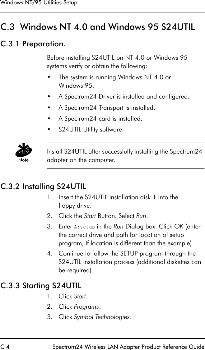 Windows NT/95 Utilities SetupC 4 Spectrum24 Wireless LAN Adapter Product Reference GuideC.3  Windows NT 4.0 and Windows 95 S24UTILC.3.1 Preparation.Before installing S24UTIL on NT 4.0 or Windows 95 systems verify or obtain the following:•The system is running Windows NT 4.0 orWindows 95.•A Spectrum24 Driver is installed and configured.•A Spectrum24 Transport is installed.•A Spectrum24 card is installed.•S24UTIL Utility software.Install S24UTIL after successfully installing the Spectrum24 adapter on the computer.C.3.2 Installing S24UTIL 1. Insert the S24UTIL installation disk 1 into thefloppy drive.2. Click the Start Button. Select Run. 3. Enter A:setup in the Run Dialog box. Click OK (enter the correct drive and path for location of setup program, if location is different than the example).4. Continue to follow the SETUP program through the S24UTIL installation process (additional diskettes canbe required).C.3.3 Starting S24UTIL1. Click Start.2. Click Programs.3. Click Symbol Technologies.