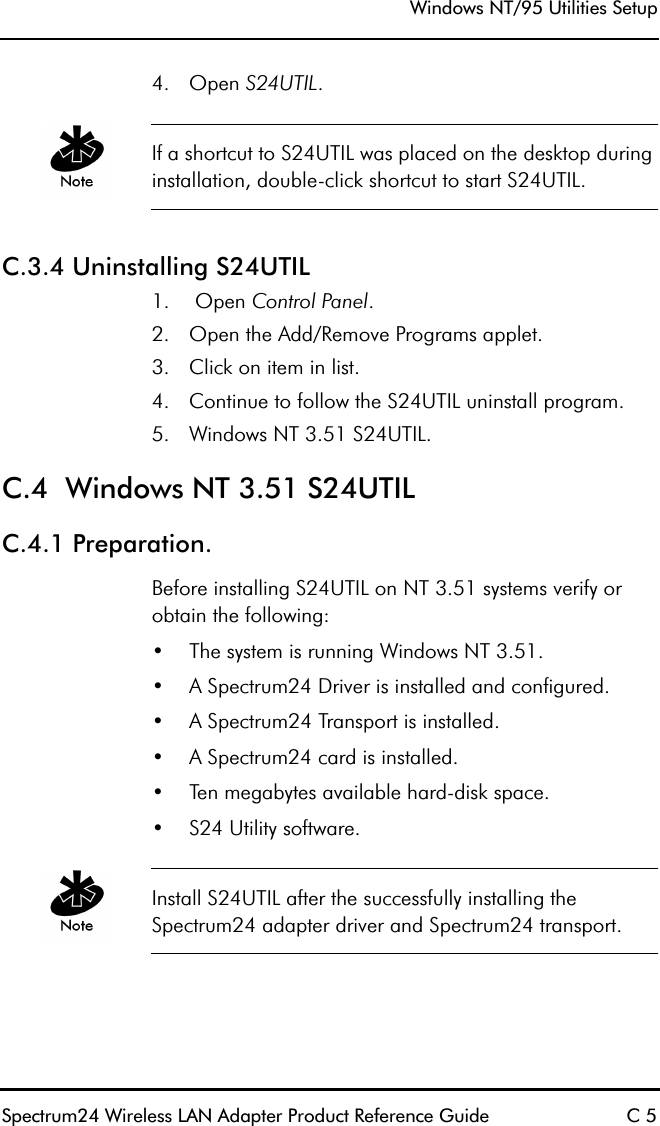 Windows NT/95 Utilities SetupSpectrum24 Wireless LAN Adapter Product Reference Guide C 54. Open S24UTIL. If a shortcut to S24UTIL was placed on the desktop during installation, double-click shortcut to start S24UTIL.C.3.4 Uninstalling S24UTIL1.  Open Control Panel.2. Open the Add/Remove Programs applet.3. Click on item in list.4. Continue to follow the S24UTIL uninstall program.5. Windows NT 3.51 S24UTIL.C.4  Windows NT 3.51 S24UTILC.4.1 Preparation.Before installing S24UTIL on NT 3.51 systems verify or obtain the following:•The system is running Windows NT 3.51.•A Spectrum24 Driver is installed and configured.•A Spectrum24 Transport is installed.•A Spectrum24 card is installed.•Ten megabytes available hard-disk space.•S24 Utility software.Install S24UTIL after the successfully installing the Spectrum24 adapter driver and Spectrum24 transport.