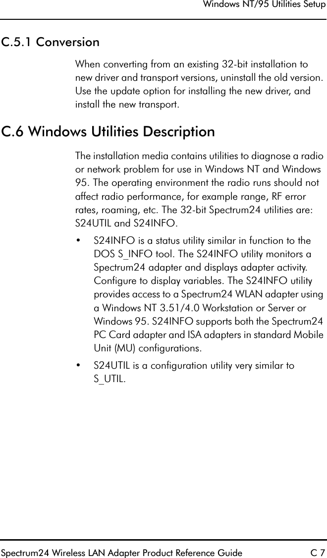 Windows NT/95 Utilities SetupSpectrum24 Wireless LAN Adapter Product Reference Guide C 7C.5.1 ConversionWhen converting from an existing 32-bit installation to new driver and transport versions, uninstall the old version. Use the update option for installing the new driver, and install the new transport.C.6 Windows Utilities DescriptionThe installation media contains utilities to diagnose a radio or network problem for use in Windows NT and Windows 95. The operating environment the radio runs should not affect radio performance, for example range, RF error rates, roaming, etc. The 32-bit Spectrum24 utilities are: S24UTIL and S24INFO.•S24INFO is a status utility similar in function to the DOS S_INFO tool. The S24INFO utility monitors a Spectrum24 adapter and displays adapter activity. Configure to display variables. The S24INFO utility provides access to a Spectrum24 WLAN adapter using a Windows NT 3.51/4.0 Workstation or Server or Windows 95. S24INFO supports both the Spectrum24 PC Card adapter and ISA adapters in standard Mobile Unit (MU) configurations.•S24UTIL is a configuration utility very similar to S_UTIL.