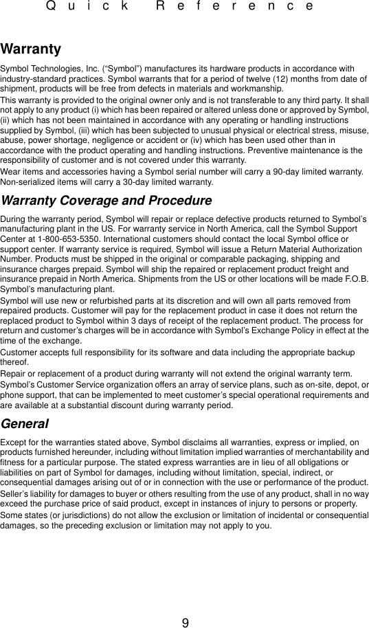 9Quick ReferenceWarrantySymbol Technologies, Inc. (“Symbol”) manufactures its hardware products in accordance with industry-standard practices. Symbol warrants that for a period of twelve (12) months from date of shipment, products will be free from defects in materials and workmanship. This warranty is provided to the original owner only and is not transferable to any third party. It shall not apply to any product (i) which has been repaired or altered unless done or approved by Symbol, (ii) which has not been maintained in accordance with any operating or handling instructions supplied by Symbol, (iii) which has been subjected to unusual physical or electrical stress, misuse, abuse, power shortage, negligence or accident or (iv) which has been used other than in accordance with the product operating and handling instructions. Preventive maintenance is the responsibility of customer and is not covered under this warranty. Wear items and accessories having a Symbol serial number will carry a 90-day limited warranty. Non-serialized items will carry a 30-day limited warranty.Warranty Coverage and ProcedureDuring the warranty period, Symbol will repair or replace defective products returned to Symbol’s manufacturing plant in the US. For warranty service in North America, call the Symbol Support Center at 1-800-653-5350. International customers should contact the local Symbol office or support center. If warranty service is required, Symbol will issue a Return Material Authorization Number. Products must be shipped in the original or comparable packaging, shipping and insurance charges prepaid. Symbol will ship the repaired or replacement product freight and insurance prepaid in North America. Shipments from the US or other locations will be made F.O.B. Symbol’s manufacturing plant. Symbol will use new or refurbished parts at its discretion and will own all parts removed from repaired products. Customer will pay for the replacement product in case it does not return the replaced product to Symbol within 3 days of receipt of the replacement product. The process for return and customer’s charges will be in accordance with Symbol’s Exchange Policy in effect at the time of the exchange. Customer accepts full responsibility for its software and data including the appropriate backup thereof. Repair or replacement of a product during warranty will not extend the original warranty term. Symbol’s Customer Service organization offers an array of service plans, such as on-site, depot, or phone support, that can be implemented to meet customer’s special operational requirements and are available at a substantial discount during warranty period. GeneralExcept for the warranties stated above, Symbol disclaims all warranties, express or implied, on products furnished hereunder, including without limitation implied warranties of merchantability and fitness for a particular purpose. The stated express warranties are in lieu of all obligations or liabilities on part of Symbol for damages, including without limitation, special, indirect, or consequential damages arising out of or in connection with the use or performance of the product. Seller’s liability for damages to buyer or others resulting from the use of any product, shall in no way exceed the purchase price of said product, except in instances of injury to persons or property. Some states (or jurisdictions) do not allow the exclusion or limitation of incidental or consequential damages, so the preceding exclusion or limitation may not apply to you.