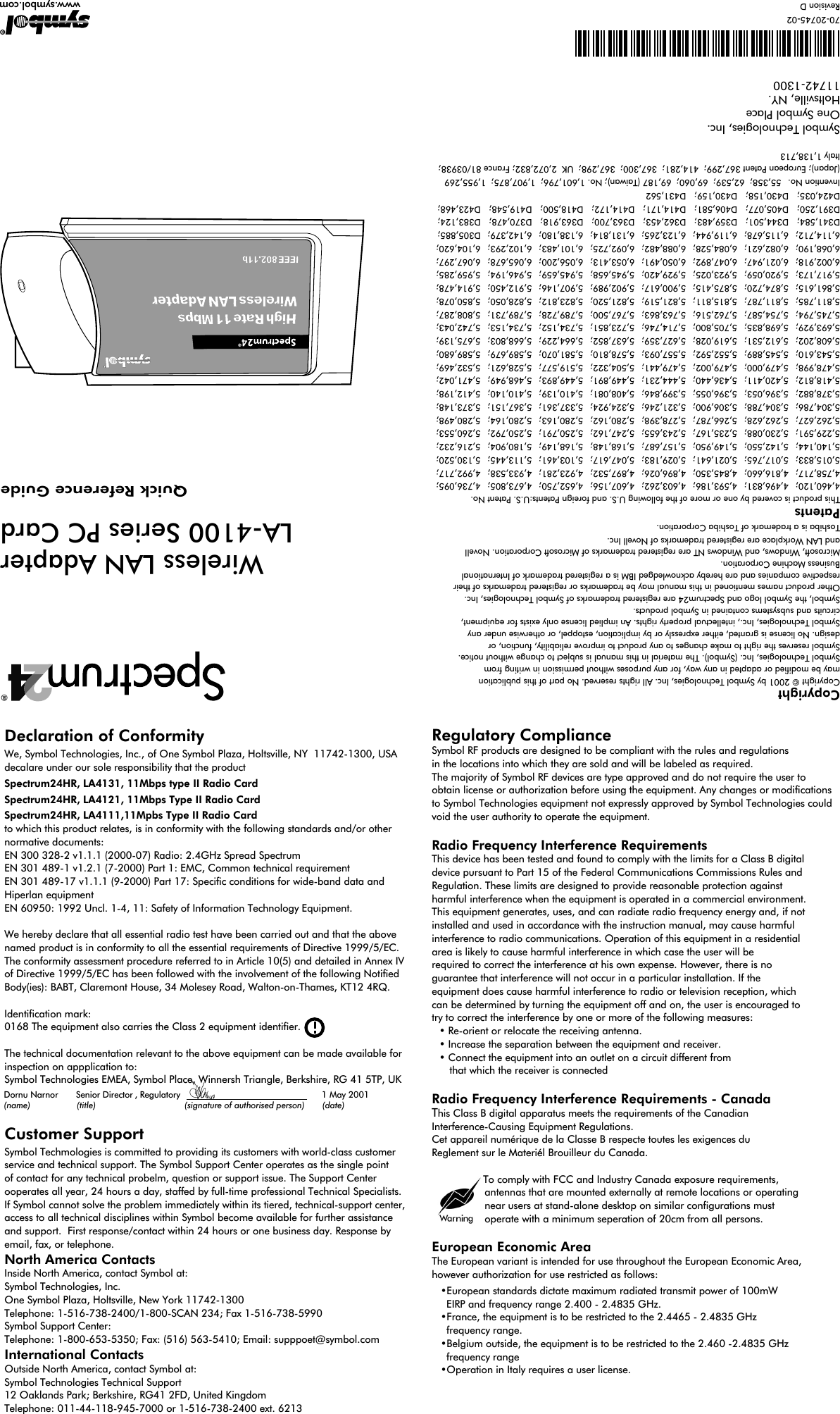 CopyrightCopyright © 2001 by Symbol Technologies, Inc. All rights reserved. No part of this publication may be modified or adapted in any way, for any purposes without permission in writing fromSymbol Technologies, Inc. (Symbol). The material in this manual is subject to change without notice. Symbol reserves the right to make changes to any product to improve reliability, function, or design. No license is granted, either expressly or by implication, estoppel, or otherwise under anySymbol Technologies, Inc., intellectual property rights. An implied license only exists for equipment,circuits and subsystems contained in Symbol products.Symbol, the Symbol logo and Spectrum24 are registered trademarks of Symbol Technologies, Inc.Other product names mentioned in this manual may be trademarks or registered trademarks of their respective companies and are hereby acknowledged IBM is a registered trademark of International Business Machine Corporation.Microsoft, Windows, and Windows NT are registered trademarks of Microsoft Corporation. Novelland LAN Workplace are registered trademarks of Novell Inc.Toshiba is a trademark of Toshiba Corporation.PatentsThis product is covered by one or more of the following U.S. and foreign Patents:U.S. Patent No.4,460,120;  4,496,831;  4,593,186;  4,603,262;  4,607,156;  4,652,750;  4,673,805;  4,736,095; 4,758,717;  4,816,660;  4,845,350;  4,896,026;  4,897,532;  4,923,281;  4,933,538;  4,992,717; 5,015,833;  5,017,765;  5,021,641;  5,029,183;  5,047,617;  5,103,461;  5,113,445;   5,130,520; 5,140,144;  5,142,550;  5,149,950;  5,157,687;  5,168,148;  5,168,149;  5,180,904;  5,216,232; 5,229,591;  5,230,088;  5,235,167;  5,243,655;  5,247,162;  5,250,791;  5,250,792;  5,260,553; 5,262,627;  5,262,628;  5,266,787;  5,278,398;  5,280,162;  5,280,163;  5,280,164;  5,280,498; 5,304,786;  5,304,788;  5,306,900;  5,321,246;  5,324,924;  5,337,361;  5,367,151;  5,373,148; 5,378,882;  5,396,053;  5,396,055;  5,399,846;  5,408,081;  5,410,139;  5,410,140;  5,412,198; 5,418,812;  5,420,411;  5,436,440;  5,444,231;  5,449,891;  5,449,893;  5,468,949;  5,471,042; 5,478,998;  5,479,000;  5,479,002;  5,479,441;  5,504,322;  5,519,577;  5,528,621;  5,532,469; 5,543,610;  5,545,889;  5,552,592;  5,557,093;  5,578,810;  5,581,070;  5,589,679;  5,589,680; 5,608,202;  5,612,531;  5,619,028;  5,627,359;  5,637,852;  5,664,229;  5,668,803;  5,675,139; 5,693,929;  5,698,835;  5,705,800;  5,714,746;  5,723,851;  5,734,152;  5,734,153;  5,742,043; 5,745,794;  5,754,587;  5,762,516;  5,763,863;   5,767,500;  5,789,728;  5,789,731;  5,808,287; 5,811,785;  5,811,787;  5,815,811;  5,821,519;   5,821,520;   5,823,812;  5,828,050;  5,850,078; 5,861,615;  5,874,720;  5,875,415;  5,900,617;  5,902,989;  5,907,146;  5,912,450;  5,914,478; 5,917,173;  5,920,059;  5,923,025;  5,929,420;  5,945,658;  5,945,659;  5,946,194;  5,959,285; 6,002,918;  6,021,947;  6,047,892;  6,050,491;  6,053,413;  6,056,200;  6,065,678;  6,067,297; 6,068,190;  6,082,621;  6,084,528;  6,088,482;  6,092,725;  6,101,483;  6,102,293;  6,104,620; 6,114,712;  6,115,678;  6,119,944;  6,123,265;  6,131,814;  6,138,180;  6,142,379;  D305,885; D341,584;   D344,501;   D359,483;   D362,453;   D363,700;   D363,918;   D370,478;   D383,124; D391,250;   D405,077;   D406,581;   D414,171;   D414,172;   D418,500;   D419,548;   D423,468; D424,035;   D430,158;   D430,159;   D431,562Invention No.  55,358;  62,539;  69,060;  69,187 (Taiwan); No. 1,601,796;  1,907,875;  1,955,269 (Japan); European Patent 367,299;  414,281;  367,300;  367,298;  UK  2,072,832; France 81/03938; Italy 1,138,713Symbol Technologies, Inc.One Symbol PlaceHoltsville, NY.11742-1300*70-20745-02*70-20745-02Revision D www.symbol.comQuick Reference GuideWireless LAN AdapterLA-4100 Series PC Card  Declaration of ConformityWe, Symbol Technologies, Inc., of One Symbol Plaza, Holtsville, NY  11742-1300, USA decalare under our sole responsibility that the productSpectrum24HR, LA4131, 11Mbps type II Radio CardSpectrum24HR, LA4121, 11Mbps Type II Radio CardSpectrum24HR, LA4111,11Mpbs Type II Radio Cardto which this product relates, is in conformity with the following standards and/or other normative documents:EN 300 328-2 v1.1.1 (2000-07) Radio: 2.4GHz Spread SpectrumEN 301 489-1 v1.2.1 (7-2000) Part 1: EMC, Common technical requirementEN 301 489-17 v1.1.1 (9-2000) Part 17: Specic conditions for wide-band data and Hiperlan equipmentEN 60950: 1992 Uncl. 1-4, 11: Safety of Information Technology Equipment.We hereby declare that all essential radio test have been carried out and that the above named product is in conformity to all the essential requirements of Directive 1999/5/EC.The conformity assessment procedure referred to in Article 10(5) and detailed in Annex IV of Directive 1999/5/EC has been followed with the involvement of the following Notified Body(ies): BABT, Claremont House, 34 Molesey Road, Walton-on-Thames, KT12 4RQ.Identification mark:0168 The equipment also carries the Class 2 equipment identifier.The technical documentation relevant to the above equipment can be made available for inspection on appplication to:Symbol Technologies EMEA, Symbol Place, Winnersh Triangle, Berkshire, RG 41 5TP, UKCustomer SupportSymbol Techmologies is committed to providing its customers with world-class customer service and technical support. The Symbol Support Center operates as the single point of contact for any technical probelm, question or support issue. The Support Center ooperates all year, 24 hours a day, staffed by full-time professional Technical Specialists. If Symbol cannot solve the problem immediately within its tiered, technical-support center, access to all technical disciplines within Symbol become available for further assistance and support.  First response/contact within 24 hours or one business day. Response by email, fax, or telephone.North America ContactsInside North America, contact Symbol at:Symbol Technologies, Inc.One Symbol Plaza, Holtsville, New York 11742-1300Telephone: 1-516-738-2400/1-800-SCAN 234; Fax 1-516-738-5990Symbol Support Center:Telephone: 1-800-653-5350; Fax: (516) 563-5410; Email: supppoet@symbol.comInternational ContactsOutside North America, contact Symbol at:Symbol Technologies Technical Support12 Oaklands Park; Berkshire, RG41 2FD, United KingdomTelephone: 011-44-118-945-7000 or 1-516-738-2400 ext. 6213         7 September 2000Dornu Narnor       Senior Director , Regulatory                      (name)        (title)         (signature of authorised person)       (date)1 May 2001Regulatory ComplianceSymbol RF products are designed to be compliant with the rules and regulationsin the locations into which they are sold and will be labeled as required.The majority of Symbol RF devices are type approved and do not require the user to obtain license or authorization before using the equipment. Any changes or modificationsto Symbol Technologies equipment not expressly approved by Symbol Technologies could void the user authority to operate the equipment.Radio Frequency Interference RequirementsThis device has been tested and found to comply with the limits for a Class B digitaldevice pursuant to Part 15 of the Federal Communications Commissions Rules andRegulation. These limits are designed to provide reasonable protection against harmful interference when the equipment is operated in a commercial environment.This equipment generates, uses, and can radiate radio frequency energy and, if notinstalled and used in accordance with the instruction manual, may cause harmfulinterference to radio communications. Operation of this equipment in a residentialarea is likely to cause harmful interference in which case the user will be required to correct the interference at his own expense. However, there is no guarantee that interference will not occur in a particular installation. If the equipment does cause harmful interference to radio or television reception, whichcan be determined by turning the equipment off and on, the user is encouraged totry to correct the interference by one or more of the following measures:• Re-orient or relocate the receiving antenna.• Increase the separation between the equipment and receiver.• Connect the equipment into an outlet on a circuit different from   that which the receiver is connectedRadio Frequency Interference Requirements - CanadaThis Class B digital apparatus meets the requirements of the CanadianInterference-Causing Equipment Regulations.Cet appareil numérique de la Classe B respecte toutes les exigences du Reglement sur le Materiél Brouilleur du Canada.To comply with FCC and Industry Canada exposure requirements,    antennas that are mounted externally at remote locations or operating     near users at stand-alone desktop on similar configurations must        operate with a minimum seperation of 20cm from all persons.European Economic AreaThe European variant is intended for use throughout the European Economic Area,however authorization for use restricted as follows:•European standards dictate maximum radiated transmit power of 100mW   EIRP and frequency range 2.400 - 2.4835 GHz.•France, the equipment is to be restricted to the 2.4465 - 2.4835 GHz  frequency range. •Belgium outside, the equipment is to be restricted to the 2.460 -2.4835 GHz   frequency range•Operation in Italy requires a user license.