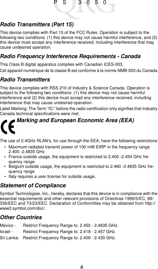 4PS 3050Radio Transmitters (Part 15)This device complies with Part 15 of the FCC Rules. Operation is subject to the following two conditions: (1) this device may not cause harmful interference, and (2) this device must accept any interference received, including interference that may cause undesired operation.Radio Frequency Interference Requirements - Canada This Class B digital apparatus complies with Canadian ICES-003.Cet appareil numérique de la classe B est conforme à la norme NMB-003 du Canada.Radio TransmittersThis device complies with RSS 210 of Industry &amp; Science Canada. Operation is subject to the following two conditions: (1) this device may not cause harmful interference and (2) this device must accept any interference received, including interference that may cause undesired operation.Label Marking: The Term “IC:” before the radio certification only signifies that Industry Canada technical specifications were met.Marking and European Economic Area (EEA)The use of 2.4GHz RLAN&apos;s, for use through the EEA, have the following restrictions:• Maximum radiated transmit power of 100 mW EIRP in the frequency range 2.400 -2.4835 GHz• France outside usage, the equipment is restricted to 2.400 -2.454 GHz fre-quency range• Belgium outside usage, the equipment is restricted to 2.460 -2.4835 GHz fre-quency range• Italy requires a user license for outside usage.Statement of ComplianceSymbol Technologies, Inc., hereby, declares that this device is in compliance with the essential requirements and other relevant provisions of Directives 1999/5/EC, 89/336/EEC and 73/23/EEC. Declaration of Conformities may be obtained from http://www2.symbol.com/doc/.Other CountriesMexico -  Restrict Frequency Range to: 2.450 - 2.4835 GHz.Israel - Restrict Frequency Range to: 2.418 - 2.457 GHz.Sri Lanka- Restrict Frequency Range to: 2.400 - 2.430 GHz.