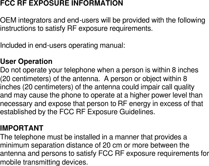 FCC RF EXPOSURE INFORMATION  OEM integrators and end-users will be provided with the following instructions to satisfy RF exposure requirements.  Included in end-users operating manual:  User Operation Do not operate your telephone when a person is within 8 inches (20 centimeters) of the antenna.  A person or object within 8 inches (20 centimeters) of the antenna could impair call quality and may cause the phone to operate at a higher power level than necessary and expose that person to RF energy in excess of that established by the FCC RF Exposure Guidelines.  IMPORTANT The telephone must be installed in a manner that provides a minimum separation distance of 20 cm or more between the antenna and persons to satisfy FCC RF exposure requirements for mobile transmitting devices. 