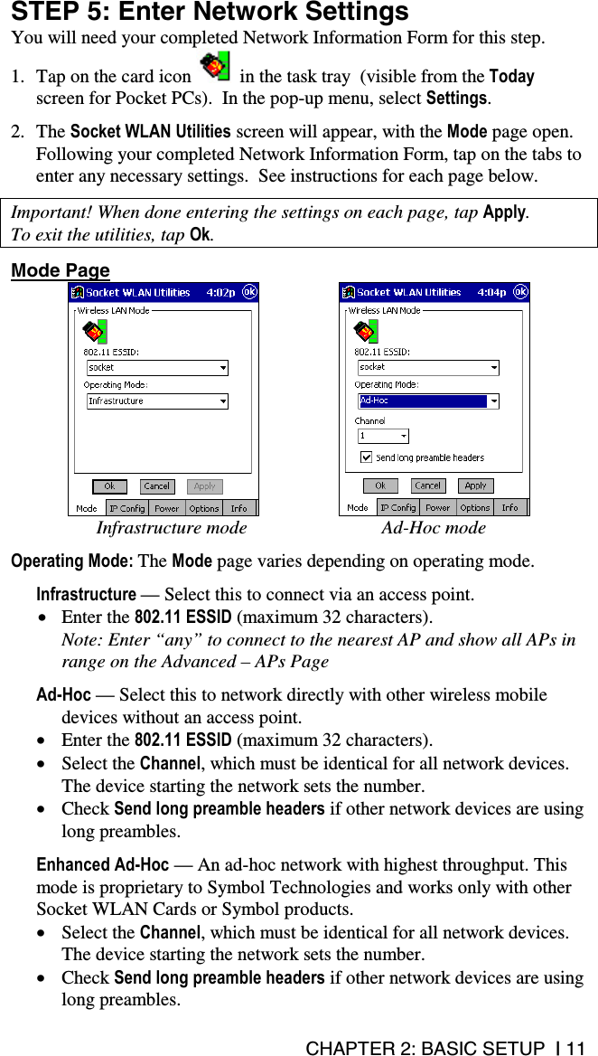 CHAPTER 2: BASIC SETUP  | 11 STEP 5: Enter Network Settings You will need your completed Network Information Form for this step. 1.  Tap on the card icon   in the task tray  (visible from the Today screen for Pocket PCs).  In the pop-up menu, select Settings.  2. The Socket WLAN Utilities screen will appear, with the Mode page open. Following your completed Network Information Form, tap on the tabs to enter any necessary settings.  See instructions for each page below.  Important! When done entering the settings on each page, tap Apply.  To exit the utilities, tap Ok.  Mode Page        Infrastructure mode  Ad-Hoc mode  Operating Mode: The Mode page varies depending on operating mode.   Infrastructure — Select this to connect via an access point.  •  Enter the 802.11 ESSID (maximum 32 characters).  Note: Enter “any” to connect to the nearest AP and show all APs in range on the Advanced – APs Page  Ad-Hoc — Select this to network directly with other wireless mobile devices without an access point.  •  Enter the 802.11 ESSID (maximum 32 characters).  •  Select the Channel, which must be identical for all network devices. The device starting the network sets the number. •  Check Send long preamble headers if other network devices are using long preambles.  Enhanced Ad-Hoc — An ad-hoc network with highest throughput. This mode is proprietary to Symbol Technologies and works only with other Socket WLAN Cards or Symbol products. •  Select the Channel, which must be identical for all network devices. The device starting the network sets the number. •  Check Send long preamble headers if other network devices are using long preambles. 