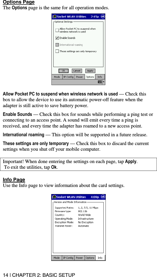 14 | CHAPTER 2: BASIC SETUP Options Page The Options page is the same for all operation modes.    Allow Pocket PC to suspend when wireless network is used — Check this box to allow the device to use its automatic power-off feature when the adapter is still active to save battery power.   Enable Sounds — Check this box for sounds while performing a ping test or connecting to an access point. A sound will emit every time a ping is received, and every time the adapter has roamed to a new access point.  International roaming — This option will be supported in a future release.  These settings are only temporary — Check this box to discard the current settings when you shut off your mobile computer.  Important! When done entering the settings on each page, tap Apply.  To exit the utilities, tap Ok.  Info Page Use the Info page to view information about the card settings.  