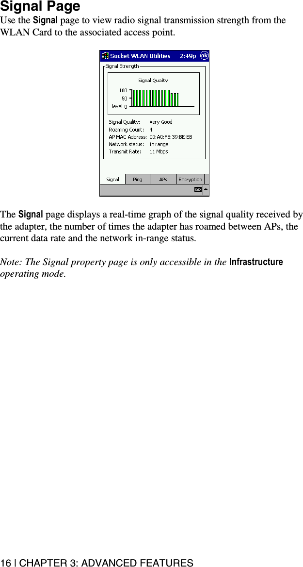 16 | CHAPTER 3: ADVANCED FEATURES Signal Page Use the Signal page to view radio signal transmission strength from the WLAN Card to the associated access point.      The Signal page displays a real-time graph of the signal quality received by the adapter, the number of times the adapter has roamed between APs, the current data rate and the network in-range status.  Note: The Signal property page is only accessible in the Infrastructure operating mode.    