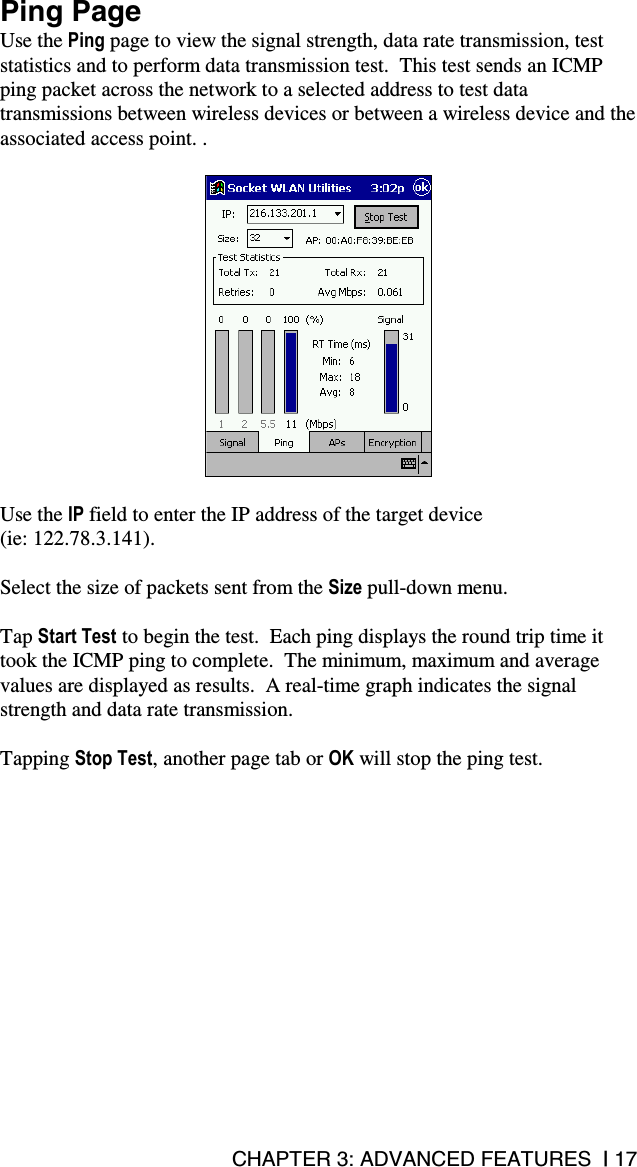CHAPTER 3: ADVANCED FEATURES  | 17 Ping Page Use the Ping page to view the signal strength, data rate transmission, test statistics and to perform data transmission test.  This test sends an ICMP ping packet across the network to a selected address to test data transmissions between wireless devices or between a wireless device and the associated access point. .    Use the IP field to enter the IP address of the target device  (ie: 122.78.3.141).  Select the size of packets sent from the Size pull-down menu.  Tap Start Test to begin the test.  Each ping displays the round trip time it took the ICMP ping to complete.  The minimum, maximum and average values are displayed as results.  A real-time graph indicates the signal strength and data rate transmission.  Tapping Stop Test, another page tab or OK will stop the ping test. 