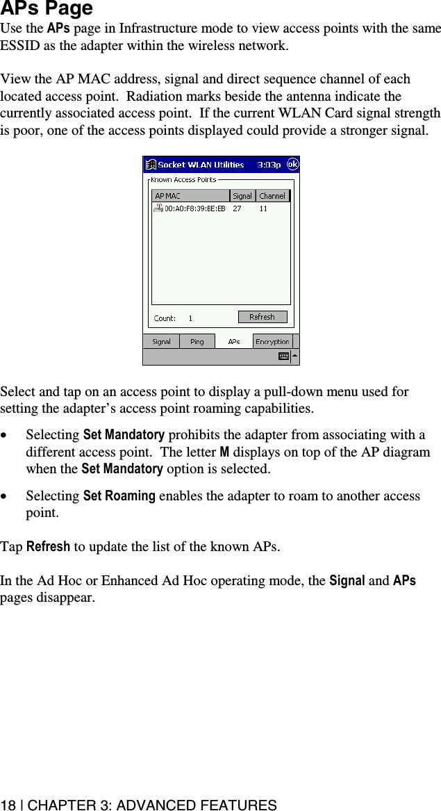 18 | CHAPTER 3: ADVANCED FEATURES APs Page Use the APs page in Infrastructure mode to view access points with the same ESSID as the adapter within the wireless network.    View the AP MAC address, signal and direct sequence channel of each located access point.  Radiation marks beside the antenna indicate the currently associated access point.  If the current WLAN Card signal strength is poor, one of the access points displayed could provide a stronger signal.    Select and tap on an access point to display a pull-down menu used for setting the adapter’s access point roaming capabilities.  •  Selecting Set Mandatory prohibits the adapter from associating with a different access point.  The letter M displays on top of the AP diagram when the Set Mandatory option is selected.    •  Selecting Set Roaming enables the adapter to roam to another access point.  Tap Refresh to update the list of the known APs.  In the Ad Hoc or Enhanced Ad Hoc operating mode, the Signal and APs pages disappear.  