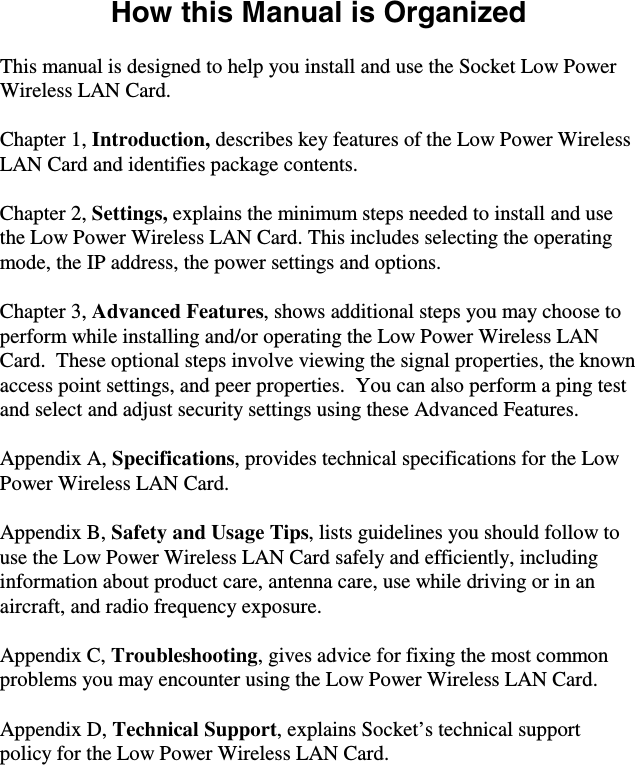 How this Manual is Organized  This manual is designed to help you install and use the Socket Low Power Wireless LAN Card.  Chapter 1, Introduction, describes key features of the Low Power Wireless LAN Card and identifies package contents.  Chapter 2, Settings, explains the minimum steps needed to install and use the Low Power Wireless LAN Card. This includes selecting the operating mode, the IP address, the power settings and options.  Chapter 3, Advanced Features, shows additional steps you may choose to perform while installing and/or operating the Low Power Wireless LAN Card.  These optional steps involve viewing the signal properties, the known access point settings, and peer properties.  You can also perform a ping test and select and adjust security settings using these Advanced Features.  Appendix A, Specifications, provides technical specifications for the Low Power Wireless LAN Card.  Appendix B, Safety and Usage Tips, lists guidelines you should follow to use the Low Power Wireless LAN Card safely and efficiently, including information about product care, antenna care, use while driving or in an aircraft, and radio frequency exposure.  Appendix C, Troubleshooting, gives advice for fixing the most common problems you may encounter using the Low Power Wireless LAN Card.  Appendix D, Technical Support, explains Socket’s technical support policy for the Low Power Wireless LAN Card. 