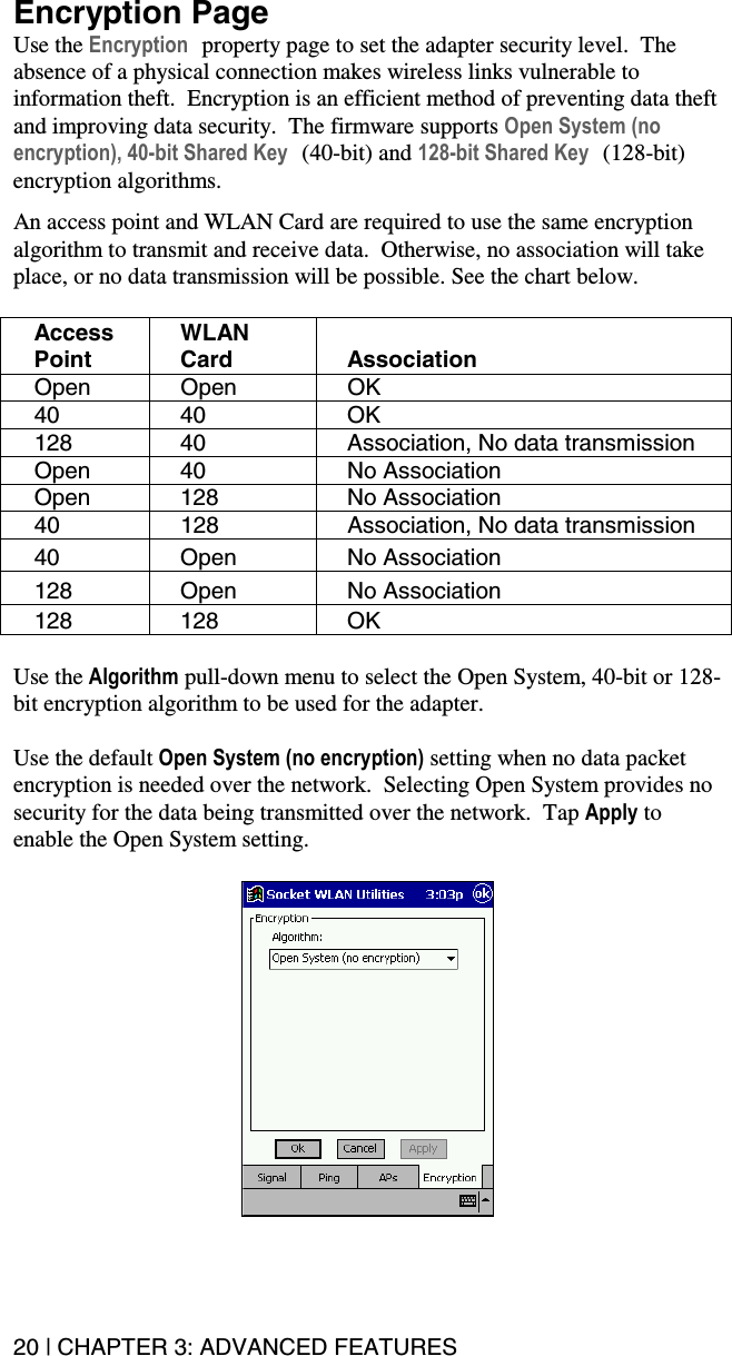 20 | CHAPTER 3: ADVANCED FEATURES Encryption Page Use the Encryption property page to set the adapter security level.  The absence of a physical connection makes wireless links vulnerable to information theft.  Encryption is an efficient method of preventing data theft and improving data security.  The firmware supports Open System (no encryption), 40-bit Shared Key (40-bit) and 128-bit Shared Key (128-bit) encryption algorithms.  An access point and WLAN Card are required to use the same encryption algorithm to transmit and receive data.  Otherwise, no association will take place, or no data transmission will be possible. See the chart below.  Access Point WLAN Card Association Open Open OK 40 40  OK 128  40  Association, No data transmission Open 40  No Association Open 128  No Association 40  128  Association, No data transmission 40 Open No Association 128 Open No Association 128 128  OK  Use the Algorithm pull-down menu to select the Open System, 40-bit or 128-bit encryption algorithm to be used for the adapter.  Use the default Open System (no encryption) setting when no data packet encryption is needed over the network.  Selecting Open System provides no security for the data being transmitted over the network.  Tap Apply to enable the Open System setting.    