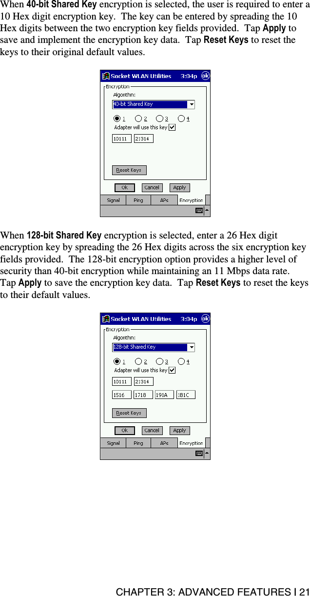 CHAPTER 3: ADVANCED FEATURES | 21 When 40-bit Shared Key encryption is selected, the user is required to enter a 10 Hex digit encryption key.  The key can be entered by spreading the 10 Hex digits between the two encryption key fields provided.  Tap Apply to save and implement the encryption key data.  Tap Reset Keys to reset the keys to their original default values.    When 128-bit Shared Key encryption is selected, enter a 26 Hex digit encryption key by spreading the 26 Hex digits across the six encryption key fields provided.  The 128-bit encryption option provides a higher level of security than 40-bit encryption while maintaining an 11 Mbps data rate.  Tap Apply to save the encryption key data.  Tap Reset Keys to reset the keys to their default values.  
