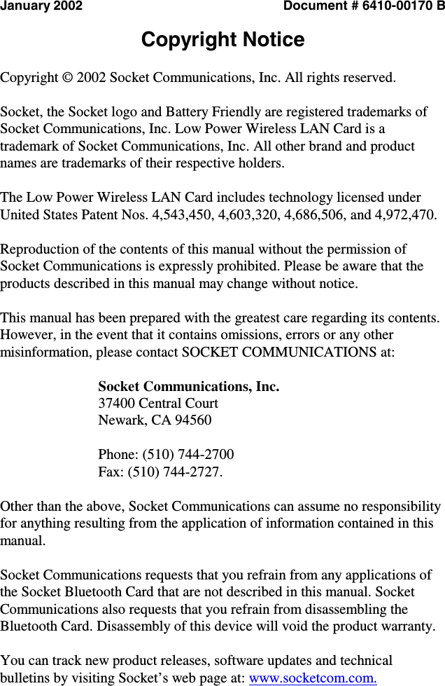   January 2002  Document # 6410-00170 B  Copyright Notice  Copyright © 2002 Socket Communications, Inc. All rights reserved.  Socket, the Socket logo and Battery Friendly are registered trademarks of Socket Communications, Inc. Low Power Wireless LAN Card is a trademark of Socket Communications, Inc. All other brand and product names are trademarks of their respective holders.  The Low Power Wireless LAN Card includes technology licensed under United States Patent Nos. 4,543,450, 4,603,320, 4,686,506, and 4,972,470.  Reproduction of the contents of this manual without the permission of Socket Communications is expressly prohibited. Please be aware that the products described in this manual may change without notice.  This manual has been prepared with the greatest care regarding its contents. However, in the event that it contains omissions, errors or any other misinformation, please contact SOCKET COMMUNICATIONS at:  Socket Communications, Inc. 37400 Central Court Newark, CA 94560  Phone: (510) 744-2700 Fax: (510) 744-2727.   Other than the above, Socket Communications can assume no responsibility for anything resulting from the application of information contained in this manual.  Socket Communications requests that you refrain from any applications of the Socket Bluetooth Card that are not described in this manual. Socket Communications also requests that you refrain from disassembling the Bluetooth Card. Disassembly of this device will void the product warranty.  You can track new product releases, software updates and technical bulletins by visiting Socket’s web page at: www.socketcom.com. 