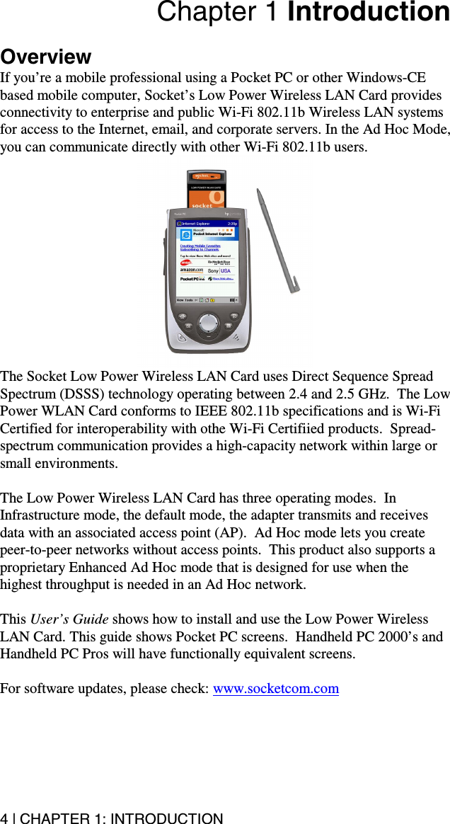 4 | CHAPTER 1: INTRODUCTION Chapter 1 Introduction  Overview If you’re a mobile professional using a Pocket PC or other Windows-CE based mobile computer, Socket’s Low Power Wireless LAN Card provides connectivity to enterprise and public Wi-Fi 802.11b Wireless LAN systems for access to the Internet, email, and corporate servers. In the Ad Hoc Mode, you can communicate directly with other Wi-Fi 802.11b users.  The Socket Low Power Wireless LAN Card uses Direct Sequence Spread Spectrum (DSSS) technology operating between 2.4 and 2.5 GHz.  The Low Power WLAN Card conforms to IEEE 802.11b specifications and is Wi-Fi Certified for interoperability with othe Wi-Fi Certifiied products.  Spread-spectrum communication provides a high-capacity network within large or small environments.  The Low Power Wireless LAN Card has three operating modes.  In Infrastructure mode, the default mode, the adapter transmits and receives data with an associated access point (AP).  Ad Hoc mode lets you create peer-to-peer networks without access points.  This product also supports a proprietary Enhanced Ad Hoc mode that is designed for use when the highest throughput is needed in an Ad Hoc network.  This User’s Guide shows how to install and use the Low Power Wireless LAN Card. This guide shows Pocket PC screens.  Handheld PC 2000’s and Handheld PC Pros will have functionally equivalent screens.  For software updates, please check: www.socketcom.com 