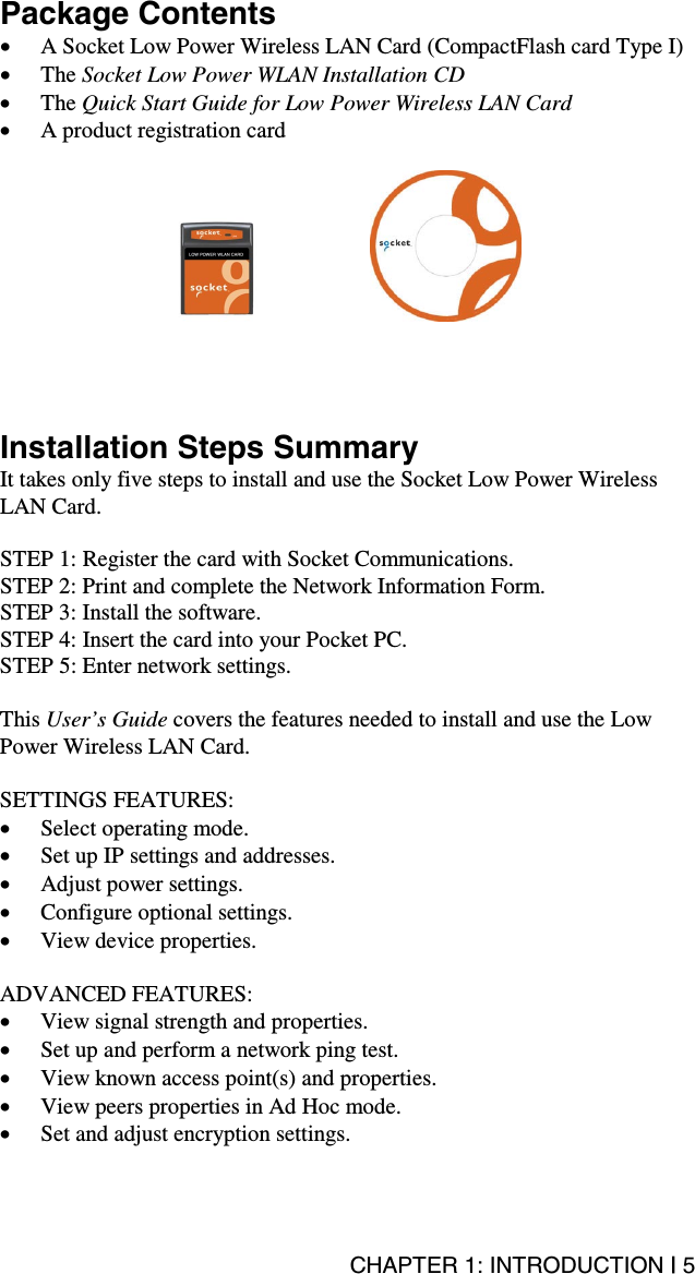 CHAPTER 1: INTRODUCTION | 5 Package Contents •  A Socket Low Power Wireless LAN Card (CompactFlash card Type I)  •  The Socket Low Power WLAN Installation CD •  The Quick Start Guide for Low Power Wireless LAN Card •  A product registration card              Installation Steps Summary It takes only five steps to install and use the Socket Low Power Wireless LAN Card.  STEP 1: Register the card with Socket Communications. STEP 2: Print and complete the Network Information Form. STEP 3: Install the software. STEP 4: Insert the card into your Pocket PC. STEP 5: Enter network settings.  This User’s Guide covers the features needed to install and use the Low Power Wireless LAN Card.  SETTINGS FEATURES: •  Select operating mode. •  Set up IP settings and addresses. •  Adjust power settings. •  Configure optional settings. •  View device properties.  ADVANCED FEATURES: •  View signal strength and properties. •  Set up and perform a network ping test. •  View known access point(s) and properties. •  View peers properties in Ad Hoc mode. •  Set and adjust encryption settings.
