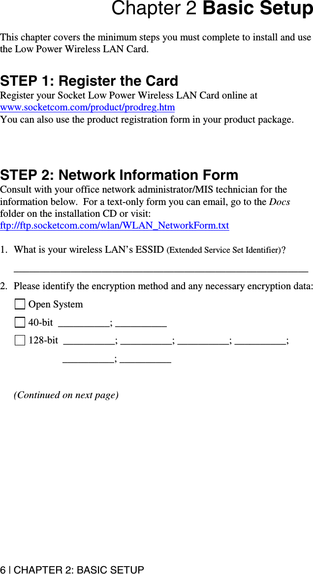6 | CHAPTER 2: BASIC SETUP Chapter 2 Basic Setup  This chapter covers the minimum steps you must complete to install and use the Low Power Wireless LAN Card.  STEP 1: Register the Card Register your Socket Low Power Wireless LAN Card online at www.socketcom.com/product/prodreg.htm   You can also use the product registration form in your product package.    STEP 2: Network Information Form Consult with your office network administrator/MIS technician for the information below.  For a text-only form you can email, go to the Docs folder on the installation CD or visit: ftp://ftp.socketcom.com/wlan/WLAN_NetworkForm.txt  1.  What is your wireless LAN’s ESSID (Extended Service Set Identifier)? _________________________________________________________ 2.  Please identify the encryption method and any necessary encryption data:  Open System  40-bit  __________; __________  128-bit  __________; __________; __________; __________;      __________; __________  (Continued on next page) 