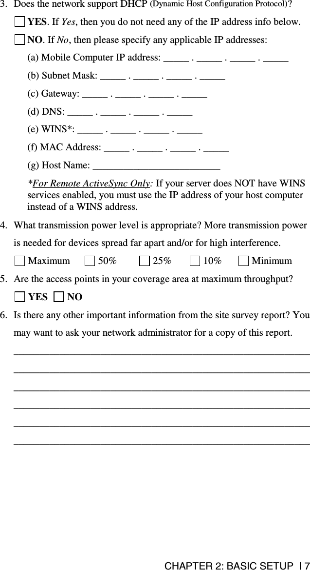 CHAPTER 2: BASIC SETUP  | 7 3.  Does the network support DHCP (Dynamic Host Configuration Protocol)?  YES. If Yes, then you do not need any of the IP address info below.  NO. If No, then please specify any applicable IP addresses: (a) Mobile Computer IP address: _____ . _____ . _____ . _____ (b) Subnet Mask: _____ . _____ . _____ . _____ (c) Gateway: _____ . _____ . _____ . _____ (d) DNS: _____ . _____ . _____ . _____ (e) WINS*: _____ . _____ . _____ . _____ (f) MAC Address: _____ . _____ . _____ . _____ (g) Host Name: _________________________ *For Remote ActiveSync Only: If your server does NOT have WINS services enabled, you must use the IP address of your host computer instead of a WINS address.  4.  What transmission power level is appropriate? More transmission power is needed for devices spread far apart and/or for high interference.  Maximum   50%   25%   10%   Minimum 5.  Are the access points in your coverage area at maximum throughput?   YES    NO 6.  Is there any other important information from the site survey report? You may want to ask your network administrator for a copy of this report. ____________________________________________________________________________________________________________________________________________________________________________________________________________________________________________________________________________________________________________________________________________________________  