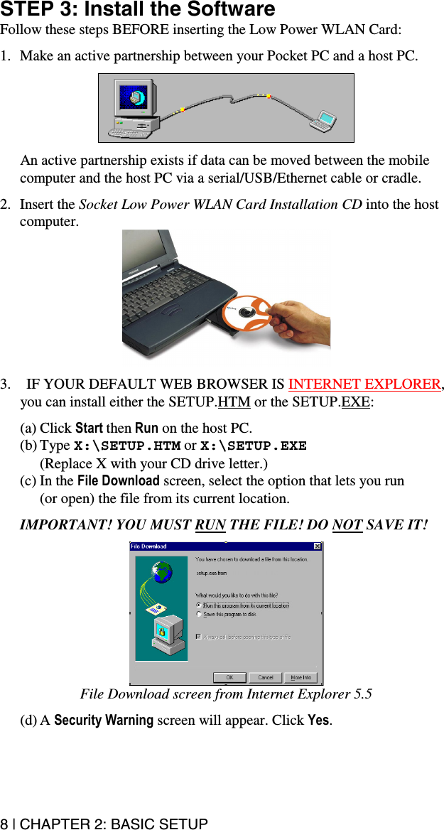 8 | CHAPTER 2: BASIC SETUP STEP 3: Install the Software Follow these steps BEFORE inserting the Low Power WLAN Card:  1.  Make an active partnership between your Pocket PC and a host PC.     An active partnership exists if data can be moved between the mobile computer and the host PC via a serial/USB/Ethernet cable or cradle.  2. Insert the Socket Low Power WLAN Card Installation CD into the host computer.   3.  IF YOUR DEFAULT WEB BROWSER IS INTERNET EXPLORER, you can install either the SETUP.HTM or the SETUP.EXE:  (a) Click Start then Run on the host PC.  (b) Type X:\SETUP.HTM or X:\SETUP.EXE (Replace X with your CD drive letter.) (c) In the File Download screen, select the option that lets you run  (or open) the file from its current location.   IMPORTANT! YOU MUST RUN THE FILE! DO NOT SAVE IT!   File Download screen from Internet Explorer 5.5  (d) A Security Warning screen will appear. Click Yes.  