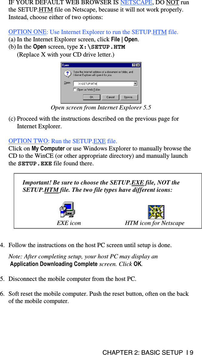 CHAPTER 2: BASIC SETUP  | 9 IF YOUR DEFAULT WEB BROWSER IS NETSCAPE, DO NOT run the SETUP.HTM file on Netscape, because it will not work properly. Instead, choose either of two options:  OPTION ONE: Use Internet Explorer to run the SETUP.HTM file. (a) In the Internet Explorer screen, click File | Open.  (b) In the Open screen, type X:\SETUP.HTM  (Replace X with your CD drive letter.)   Open screen from Internet Explorer 5.5  (c) Proceed with the instructions described on the previous page for Internet Explorer.  OPTION TWO: Run the SETUP.EXE file. Click on My Computer or use Windows Explorer to manually browse the CD to the WinCE (or other appropriate directory) and manually launch the SETUP.EXE file found there.   Important! Be sure to choose the SETUP.EXE file, NOT the SETUP.HTM file. The two file types have different icons:        EXE icon  HTM icon for Netscape   4.  Follow the instructions on the host PC screen until setup is done.  Note: After completing setup, your host PC may display an  Application Downloading Complete screen. Click OK.   5.  Disconnect the mobile computer from the host PC.  6.  Soft reset the mobile computer. Push the reset button, often on the back of the mobile computer.    