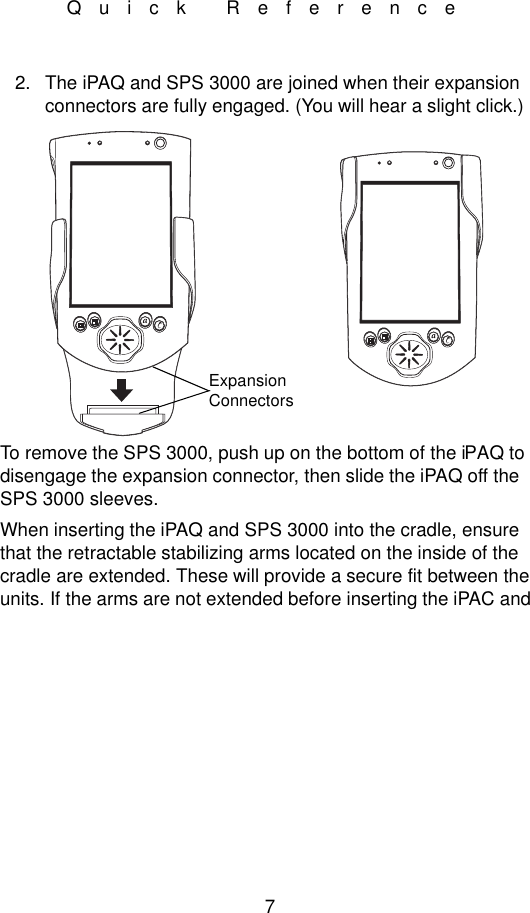 7Quick Reference2. The iPAQ and SPS 3000 are joined when their expansion connectors are fully engaged. (You will hear a slight click.)To remove the SPS 3000, push up on the bottom of the iPAQ to disengage the expansion connector, then slide the iPAQ off the SPS 3000 sleeves.When inserting the iPAQ and SPS 3000 into the cradle, ensure that the retractable stabilizing arms located on the inside of the cradle are extended. These will provide a secure fit between the units. If the arms are not extended before inserting the iPAC and Expansion Connectors