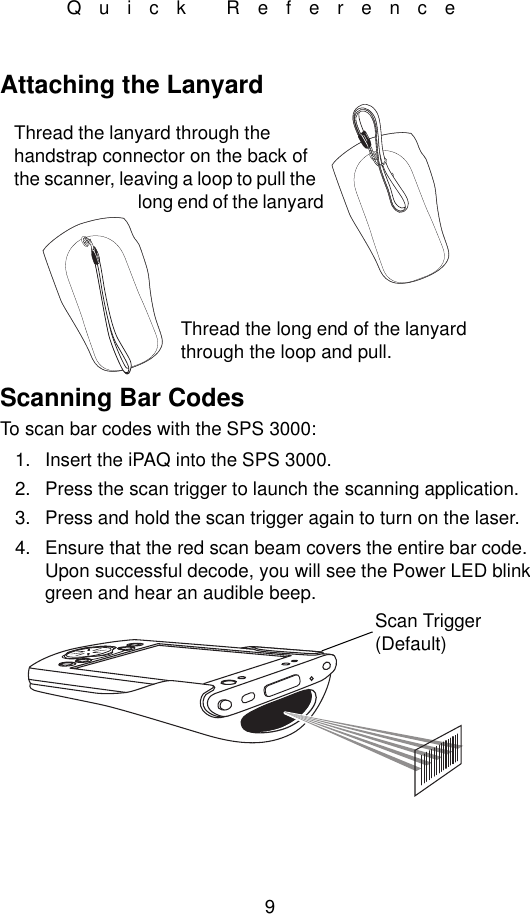 9Quick ReferenceAttaching the LanyardScanning Bar CodesTo scan bar codes with the SPS 3000:1. Insert the iPAQ into the SPS 3000.2. Press the scan trigger to launch the scanning application.3. Press and hold the scan trigger again to turn on the laser.4. Ensure that the red scan beam covers the entire bar code. Upon successful decode, you will see the Power LED blink green and hear an audible beep.Thread the lanyard through the handstrap connector on the back of the scanner, leaving a loop to pull the long end of the lanyard Thread the long end of the lanyard through the loop and pull.Scan Trigger (Default)