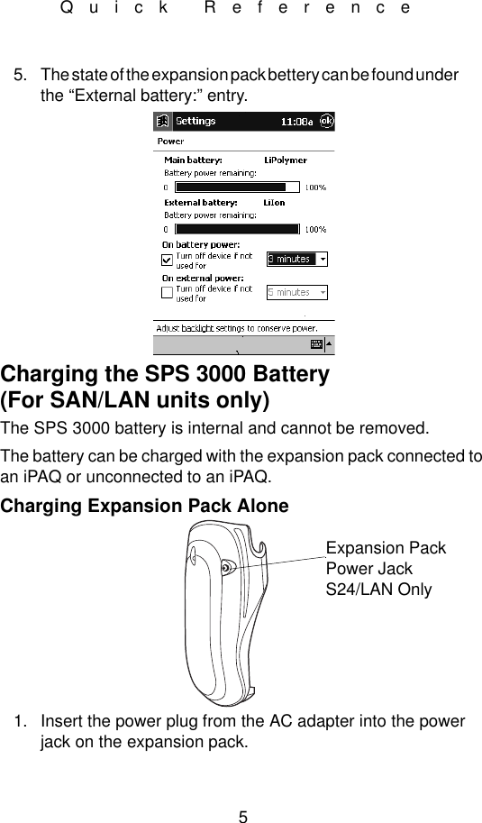 5Quick Reference5. The state of the expansion pack bettery can be found under              the “External battery:” entry.Charging the SPS 3000 Battery(For SAN/LAN units only)The SPS 3000 battery is internal and cannot be removed.The battery can be charged with the expansion pack connected to an iPAQ or unconnected to an iPAQ.Charging Expansion Pack Alone1. Insert the power plug from the AC adapter into the power jack on the expansion pack.Expansion Pack Power JackS24/LAN Only