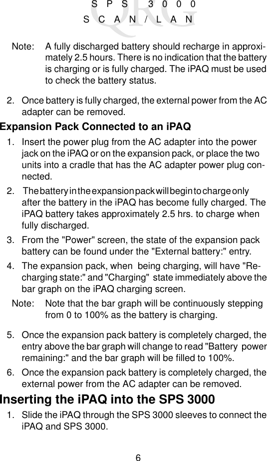 6  SPS 3000 SCAN/LANNote: A fully discharged battery should recharge in approxi-mately 2.5 hours. There is no indication that the battery is charging or is fully charged. The iPAQ must be used to check the battery status.2. Once battery is fully charged, the external power from the AC adapter can be removed.Expansion Pack Connected to an iPAQ1. Insert the power plug from the AC adapter into the power jack on the iPAQ or on the expansion pack, or place the two     units into a cradle that has the AC adapter power plug con-nected.2.  The battery in the expansion pack will begin to charge only                    after the battery in the iPAQ has become fully charged. The iPAQ battery takes approximately 2.5 hrs. to charge when fully discharged.3. From the &quot;Power&quot; screen, the state of the expansion pack battery can be found under the &quot;External battery:&quot; entry. 4. The expansion pack, when  being charging, will have &quot;Re-charging state:&quot; and &quot;Charging&quot;  state immediately above the bar graph on the iPAQ charging screen.   Note: Note that the bar graph will be continuously stepping from 0 to 100% as the battery is charging.5. Once the expansion pack battery is completely charged, the entry above the bar graph will change to read &quot;Battery  power remaining:&quot; and the bar graph will be filled to 100%.6. Once the expansion pack battery is completely charged, the external power from the AC adapter can be removed.Inserting the iPAQ into the SPS 30001. Slide the iPAQ through the SPS 3000 sleeves to connect the iPAQ and SPS 3000.