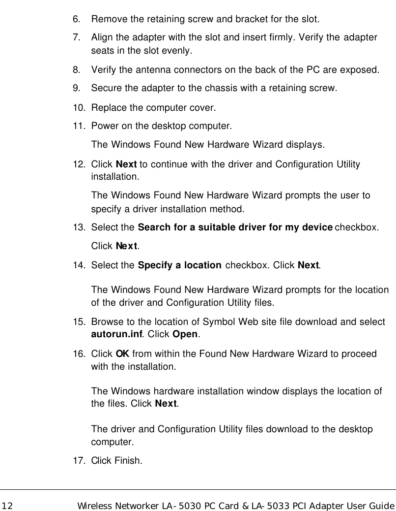   12 Wireless Networker LA-5030 PC Card &amp; LA-5033 PCI Adapter User Guide 6. Remove the retaining screw and bracket for the slot. 7. Align the adapter with the slot and insert firmly. Verify the adapter seats in the slot evenly. 8. Verify the antenna connectors on the back of the PC are exposed. 9. Secure the adapter to the chassis with a retaining screw.  10.  Replace the computer cover. 11.  Power on the desktop computer. The Windows Found New Hardware Wizard displays.  12.  Click Next to continue with the driver and Configuration Utility installation. The Windows Found New Hardware Wizard prompts the user to specify a driver installation method. 13.  Select the Search for a suitable driver for my device checkbox.  Click Next. 14.  Select the Specify a location checkbox. Click Next. The Windows Found New Hardware Wizard prompts for the location of the driver and Configuration Utility files. 15.  Browse to the location of Symbol Web site file download and select autorun.inf. Click Open. 16.  Click OK from within the Found New Hardware Wizard to proceed with the installation. The Windows hardware installation window displays the location of the files. Click Next. The driver and Configuration Utility files download to the desktop computer. 17.  Click Finish.  