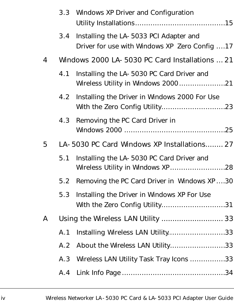   iv Wireless Networker LA-5030 PC Card &amp; LA-5033 PCI Adapter User Guide 3.3 Windows XP Driver and Configuration  Utility Installations.........................................15 3.4 Installing the LA-5033 PCI Adapter and  Driver for use with Windows XP  Zero Config ....17 4 Windows 2000 LA-5030 PC Card Installations ...21 4.1 Installing the LA-5030 PC Card Driver and Wireless Utility in Windows 2000.....................21 4.2 Installing the Driver in Windows 2000 For Use With the Zero Config Utility.............................23 4.3 Removing the PC Card Driver in   Windows 2000 ..............................................25 5 LA-5030 PC Card Windows XP Installations........27 5.1 Installing the LA-5030 PC Card Driver and Wireless Utility in Windows XP.........................28 5.2 Removing the PC Card Driver in  Windows XP ....30 5.3 Installing the Driver in Windows XP For Use  With the Zero Config Utility.............................31 A Using the Wireless LAN Utility ............................33 A.1 Installing Wireless LAN Utility..........................33 A.2 About the Wireless LAN Utility.........................33 A.3 Wireless LAN Utility Task Tray Icons ................33 A.4 Link Info Page ...............................................34 