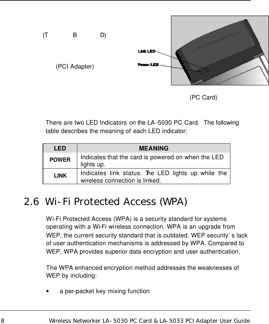   8 Wireless Networker LA-5030 PC Card &amp; LA-5033 PCI Adapter User Guide (T              B             D)  (PCI Adapter)   (PC Card)   There are two LED Indicators on the LA -5030 PC Card.  The following table describes the meaning of each LED indicator:  LED MEANING POWER Indicates that the card is powered on when the LED lights up. LINK Indicates link status. The LED lights up while the wireless connection is linked. 2.6  Wi-Fi Protected Access (WPA) Wi-Fi Protected Access (WPA) is a security standard for systems operating with a Wi-Fi wireless connection. WPA is an upgrade from WEP, the current security standard that is outdated. WEP security’s lack of user authentication mechanisms is addressed by WPA. Compared to WEP, WPA provides superior data encryption and user authentication.  The WPA enhanced encryption method addresses the weaknesses of WEP by including: • a per-packet key mixing function  
