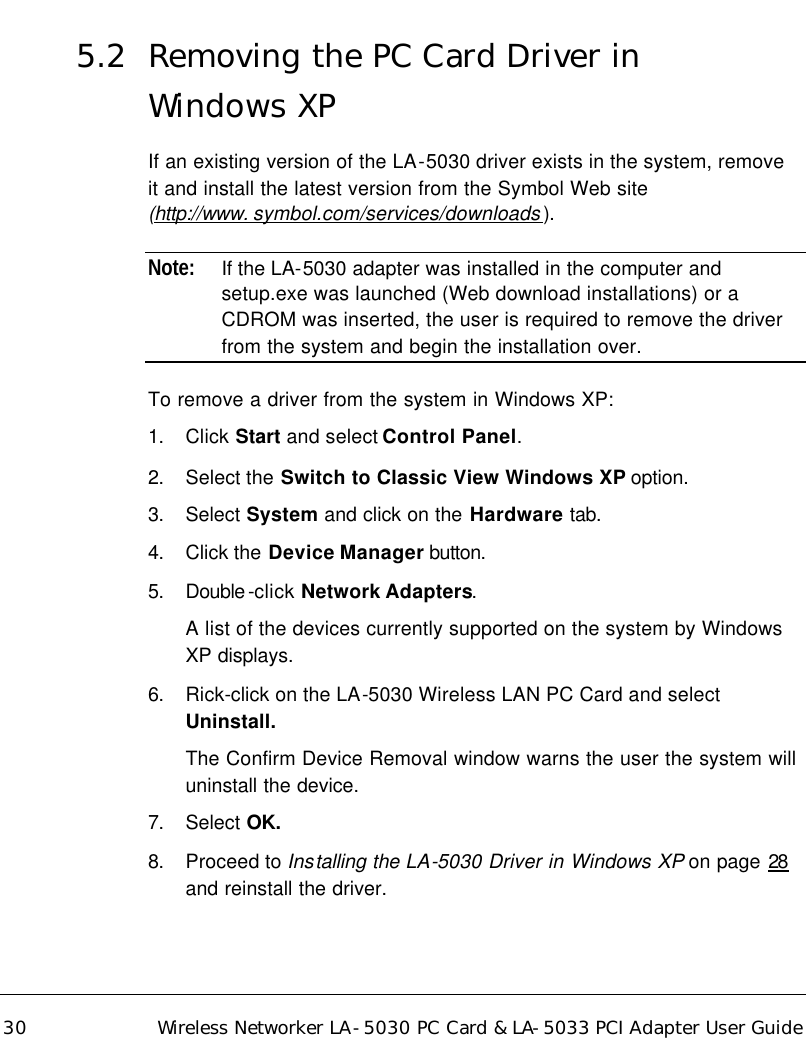 30 Wireless Networker LA-5030 PC Card &amp; LA-5033 PCI Adapter User Guide 5.2 Removing the PC Card Driver in  Windows XP If an existing version of the LA-5030 driver exists in the system, remove it and install the latest version from the Symbol Web site (http://www. symbol.com/services/downloads ). Note: If the LA-5030 adapter was installed in the computer and setup.exe was launched (Web download installations) or a CDROM was inserted, the user is required to remove the driver from the system and begin the installation over. To remove a driver from the system in Windows XP: 1. Click Start and select Control Panel. 2. Select the Switch to Classic View Windows XP option. 3. Select System and click on the Hardware tab. 4. Click the Device Manager button.  5. Double -click Network Adapters. A list of the devices currently supported on the system by Windows XP displays. 6. Rick-click on the LA-5030 Wireless LAN PC Card and select Uninstall. The Confirm Device Removal window warns the user the system will uninstall the device. 7. Select OK. 8. Proceed to Installing the LA-5030 Driver in Windows XP on page 28 and reinstall the driver.   