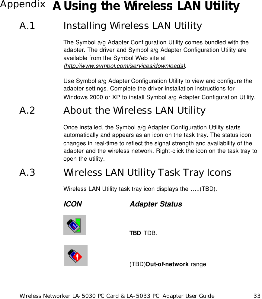  Wireless Networker LA-5030 PC Card &amp; LA-5033 PCI Adapter User Guide 33 A Using the Wireless LAN Utility A.1 Installing Wireless LAN Utility The Symbol a/g Adapter Configuration Utility comes bundled with the adapter. The driver and Symbol a/g Adapter Configuration Utility are available from the Symbol Web site at (http://www.symbol.com/services/downloads).  Use Symbol a/g Adapter Configuration Utility to view and configure the adapter settings. Complete the driver installation instructions for Windows 2000 or XP to install Symbol a/g Adapter Configuration Utility. A.2 About the Wireless LAN Utility Once installed, the Symbol a/g Adapter Configuration Utility starts automatically and appears as an icon on the task tray. The status icon changes in real-time to reflect the signal strength and availability of the adapter and the wireless network. Right-click the icon on the task tray to open the utility. A.3 Wireless LAN Utility Task Tray Icons Wireless LAN Utility task tray icon displays the …..(TBD). ICON     Adapter Status     TBD TDB.       (TBD)Out-of-network range Appendix 