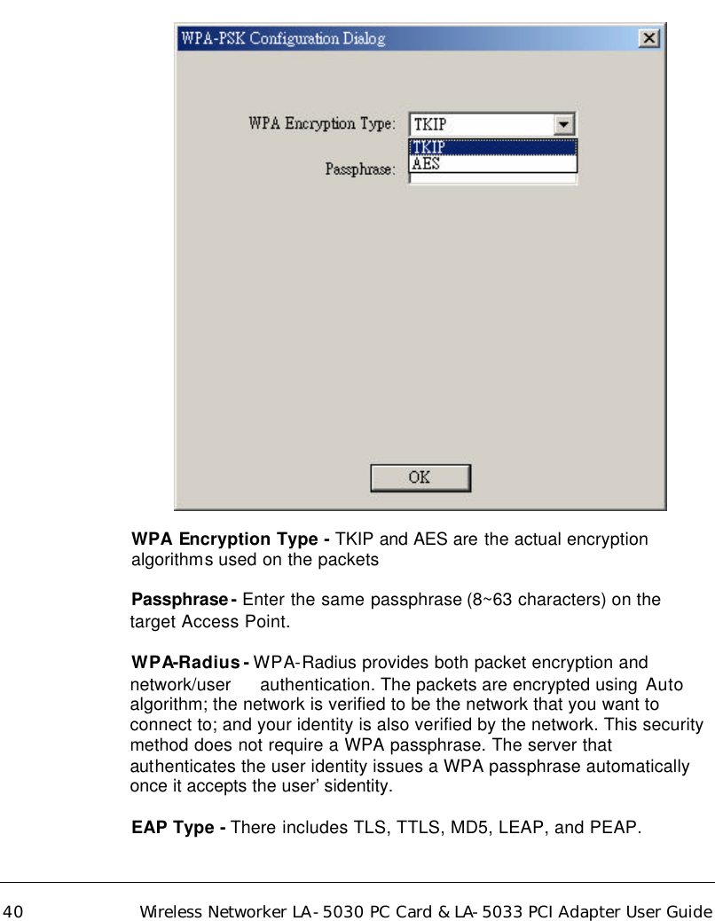  40 Wireless Networker LA-5030 PC Card &amp; LA-5033 PCI Adapter User Guide    WPA Encryption Type - TKIP and AES are the actual encryption  algorithms used on the packets   Passphrase- Enter the same passphrase (8~63 characters) on the target Access Point.    WPA-Radius - WPA-Radius provides both packet encryption and network/user   authentication. The packets are encrypted using  Auto algorithm; the network is verified to be the network that you want to connect to; and your identity is also verified by the network. This security method does not require a WPA passphrase. The server that authenticates the user identity issues a WPA passphrase automatically once it accepts the user’sidentity.   EAP Type - There includes TLS, TTLS, MD5, LEAP, and PEAP.  