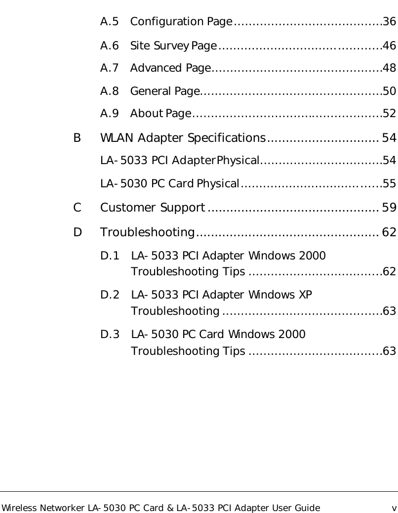   Wireless Networker LA-5030 PC Card &amp; LA-5033 PCI Adapter User Guide v A.5 Configuration Page........................................36 A.6 Site Survey Page............................................46 A.7 Advanced Page..............................................48 A.8 General Page.................................................50 A.9 About Page...................................................52 B WLAN Adapter Specifications..............................54 LA-5033 PCI Adapter Physical.................................54 LA-5030 PC Card Physical......................................55 C Customer Support..............................................59 D Troubleshooting.................................................62 D.1 LA-5033 PCI Adapter Windows 2000 Troubleshooting Tips ....................................62 D.2 LA-5033 PCI Adapter Windows XP Troubleshooting ...........................................63 D.3 LA-5030 PC Card Windows 2000 Troubleshooting Tips ....................................63   