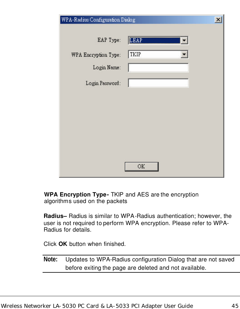  Wireless Networker LA-5030 PC Card &amp; LA-5033 PCI Adapter User Guide 45         WPA Encryption Type- TKIP and AES are the encryption   algorithms used on the packets  Radius– Radius is similar to WPA-Radius authentication; however, the user is not required to perform WPA encryption. Please refer to WPA-Radius for details.  Click OK button when finished.  Note: Updates to WPA-Radius configuration Dialog that are not saved before exiting the page are deleted and not available. 