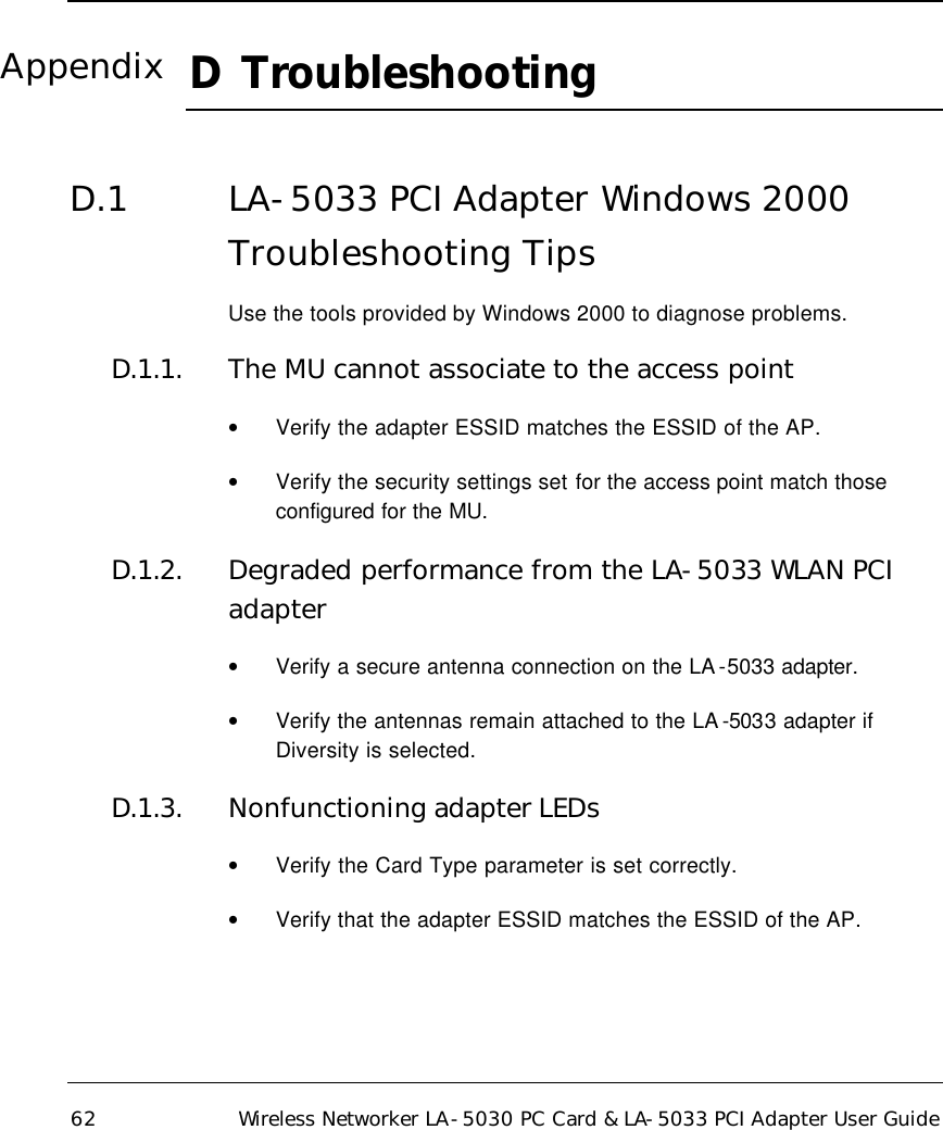  62 Wireless Networker LA-5030 PC Card &amp; LA-5033 PCI Adapter User Guide D  Troubleshooting    D.1 LA-5033 PCI Adapter Windows 2000 Troubleshooting Tips Use the tools provided by Windows 2000 to diagnose problems. D.1.1. The MU cannot associate to the access point • Verify the adapter ESSID matches the ESSID of the AP.  • Verify the security settings set for the access point match those configured for the MU.  D.1.2. Degraded performance from the LA-5033 WLAN PCI adapter • Verify a secure antenna connection on the LA -5033 adapter.  • Verify the antennas remain attached to the LA -5033 adapter if Diversity is selected. D.1.3. Nonfunctioning adapter LEDs • Verify the Card Type parameter is set correctly. • Verify that the adapter ESSID matches the ESSID of the AP. Appendix 